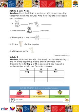 32
Activity 2: Sight Words
Directions: Read the following sentences with picture clues. Use
words that match the pictures. Write the complete sentences in
your notebook.
1. A ________ loves __________ .
2. The rabbit and _________ are friends.
3. Goats give you meat and __________ .
4. Drink a of milk everyday.
5. Milk is good for the __________ .
Source of Images: Canva
Activity 3
Directions: Fill in this table with other words that have letters Gg, Ll,
and Hh at the beginning, middle, or end, and read them.
Underline the letter Gg, Ll or Hh in each word. You may ask a
family member to help you. Examples are given.
Gg Ll Hh
bug lap hair
 