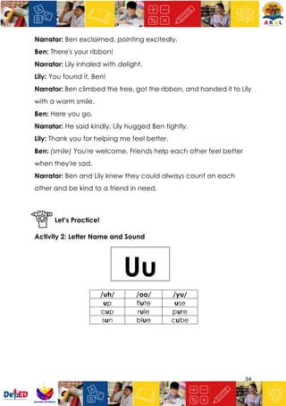 34
Narrator: Ben exclaimed, pointing excitedly.
Ben: There's your ribbon!
Narrator: Lily inhaled with delight.
Lily: You found it, Ben!
Narrator: Ben climbed the tree, got the ribbon, and handed it to Lily
with a warm smile.
Ben: Here you go.
Narrator: He said kindly. Lily hugged Ben tightly.
Lily: Thank you for helping me feel better.
Ben: (smile) You're welcome. Friends help each other feel better
when they're sad.
Narrator: Ben and Lily knew they could always count on each
other and be kind to a friend in need.
Let’s Practice!
Activity 2: Letter Name and Sound
/uh/ /oo/ /yu/
up flute use
cup rule pure
sun blue cube
Uu
 
