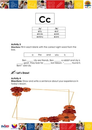 35
Activity 3
Directions: Fill in each blank with the correct sight word from the
box.
Ben ______ Lily are friends. Ben ______ a rabbit and Lily is
______ goat. They look for ______ lost ribbon. “_______ found it,
Ben!” said Lily.
Let’s Draw!
Activity 4
Directions: Draw and write a sentence about your experience in
today’s lesson.
/s/ /k/
city cat
circle cold
celery care
Cc
a the and you is
 