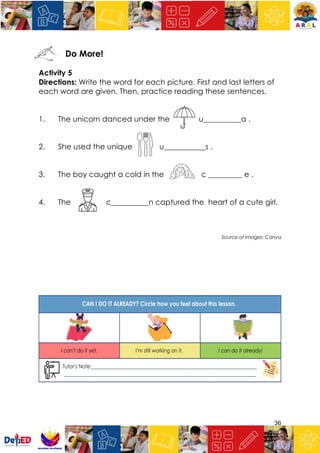 36
Do More!
Activity 5
Directions: Write the word for each picture. First and last letters of
each word are given. Then, practice reading these sentences.
1. The unicorn danced under the u__________a .
2. She used the unique u___________s .
3. The boy caught a cold in the c _________ e .
4. The c__________n captured the heart of a cute girl.
Source of Images: Canva
 