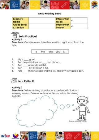 37
ARAL-Reading Basic
Let’s Practice!
Activity 1
Directions: Complete each sentence with a sight word from the
box.
1. Lily is ____ goat.
2. Ben helps Lily look for ____ lost ribbon.
3. Ben ____ a friendly rabbit.
4. Ben _____ Lily lived on a hill.
5. “Do ____ think we can find the lost ribbon?” Lily asked Ben.
Let’s Reflect!
Activity 2
Directions: Tell something about your experience in today’s
learning session. Draw or write a sentence inside the dialog
bubble.
Source of Image: Canva
Learner’s
Name
Intervention
Week
6
Grade Level
& Section
Intervention
Session
4
a the and you is
 