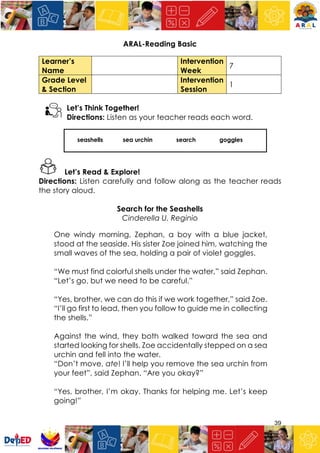 39
ARAL-Reading Basic
Learner’s
Name
Intervention
Week
7
Grade Level
& Section
Intervention
Session
1
Let’s Think Together!
Directions: Listen as your teacher reads each word.
seashells sea urchin search goggles
Let’s Read & Explore!
Directions: Listen carefully and follow along as the teacher reads
the story aloud.
Search for the Seashells
Cinderella U. Reginio
One windy morning, Zephan, a boy with a blue jacket,
stood at the seaside. His sister Zoe joined him, watching the
small waves of the sea, holding a pair of violet goggles.
“We must find colorful shells under the water,” said Zephan.
“Let’s go, but we need to be careful.”
“Yes, brother, we can do this if we work together,” said Zoe.
“I’ll go first to lead, then you follow to guide me in collecting
the shells.”
Against the wind, they both walked toward the sea and
started looking for shells. Zoe accidentally stepped on a sea
urchin and fell into the water.
“Don’t move, ate! I’ll help you remove the sea urchin from
your feet”, said Zephan. “Are you okay?”
“Yes, brother, I’m okay. Thanks for helping me. Let’s keep
going!”
 