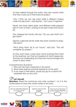 40
As they walked through the water, they saw colorful shells
that they could use in their Science project.
“Ate, I think we can see more shells in different shapes
under this big stone”, said Zephan. “Let’s push it together.”
Slowly, the stone rolled aside, and different shells popped
right in front of them, waiting to be kept inside their brown
jar.
Zoe clapped her hands with joy! “Do you see that? Let’s
get them!”
Zephan collected all the shells they both wanted to keep.
“We did it!”
“We’ll bring them all to our house,” said Zoe. “This will
complete our project.”
As they went back, a big wave came pushing them hard
to the seashore, but they just laughed at what happened.
The task was challenging, but they went home stronger and
closer to each other.
Comprehension Questions:
1. Who are the main characters in the story?
2. What were Zephan and Zoe looking for at the sea?
3. If you were in their place, would you go on a search for
seashells? Why or why not?
Let’s Recall!
Directions: Read the sentences and write numbers 1 to 3 in the
circles below to show the correct order of the story.
They found a big stone
and pushed it together.
Zoe accidentally stepped
on a sea urchin.
Zephan stood at the
seaside.
 