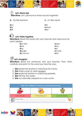 41
Let’s Warm Up!
Directions: Let’s pronounce these sounds together!
b - /b/ like banana n - /n/ like name
boy net
big nature
bat nest
Let’s Think Together
Directions: Read the words with your teacher and clap once for
each syllable.
bro-ther need
blue nice
boy net
big-ger na-ture
ba-na-na nest
Let’s Imagine!
Directions: Read the sentences with your teacher. Then, listen
carefully and point to the word your teacher says.
1. She joined her brother in watching the waves.
2. She holds a pair of violet goggles.
3. She leads her brother in collecting seashells.
4. She fell into the water.
5. She accidentally stepped on a sea urchin.
 