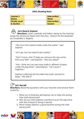 42
ARAL-Reading Basic
Learner’s
Name
Intervention
Week
7
Grade Level
& Section
Intervention
Session
2
Let’s Read & Explore!
Directions: Listen carefully and follow along as the teacher
reads the sentences taken from the story, “Search for the Seashells”
by Cinderella U. Reginio.
“We must find colorful shells under the water,” said
Zephan.
‘Let’s go, but we need to be careful.”
“Don’t move, Ate! I’ll help you remove the sea urchin
from your feet”, said Zephan. “Are you okay?”
“Ate, I think we can see more shells in different shapes
under this big stone”, said Zephan. “Let’s push it
together.”
Zephan collected all the shells they both wanted to
keep. “We did it!”
Let’s Recall!
Directions: Read the questions with your teacher and answer them
correctly.
1. What act of kindness did Zephan do to help Ate during
their shell adventure?
2. Why do you think Zephan wanted to push the big stone
with Ate instead of doing it alone?
3. What makes Zephan a good brother during the shell
adventure?
 