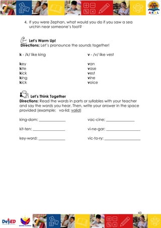 43
4. If you were Zephan, what would you do if you saw a sea
urchin near someone’s foot?
Let’s Warm Up!
Directions: Let’s pronounce the sounds together!
k - /k/ like king v - /v/ like vest
key van
kite vase
kick vest
king vine
kick voice
Let’s Think Together
Directions: Read the words in parts or syllables with your teacher
and say the words you hear. Then, write your answer in the space
provided (example: va-lid: valid)
king-dom: ______________ vac-cine: _______________
kit-ten: _________________ vi-ne-gar: __________________
key-word: ______________ vic-to-ry: ___________________
 