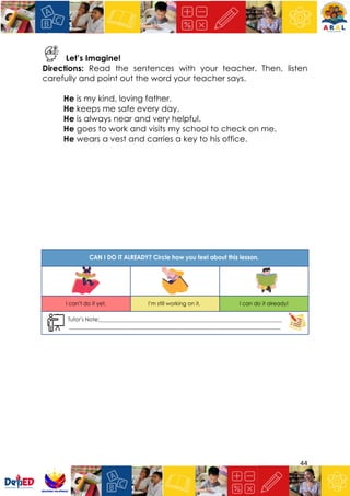 44
Let’s Imagine!
Directions: Read the sentences with your teacher. Then, listen
carefully and point out the word your teacher says.
He is my kind, loving father.
He keeps me safe every day.
He is always near and very helpful.
He goes to work and visits my school to check on me.
He wears a vest and carries a key to his office.
 