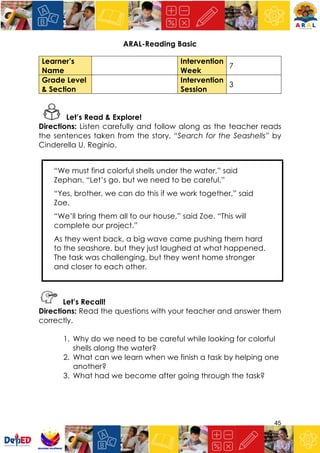 45
ARAL-Reading Basic
Learner’s
Name
Intervention
Week
7
Grade Level
& Section
Intervention
Session
3
Let’s Read & Explore!
Directions: Listen carefully and follow along as the teacher reads
the sentences taken from the story, “Search for the Seashells” by
Cinderella U. Reginio.
“We must find colorful shells under the water,” said
Zephan. “Let’s go, but we need to be careful.”
“Yes, brother, we can do this if we work together,” said
Zoe.
“We’ll bring them all to our house,” said Zoe. “This will
complete our project.”
As they went back, a big wave came pushing them hard
to the seashore, but they just laughed at what happened.
The task was challenging, but they went home stronger
and closer to each other.
Let’s Recall!
Directions: Read the questions with your teacher and answer them
correctly.
1. Why do we need to be careful while looking for colorful
shells along the water?
2. What can we learn when we finish a task by helping one
another?
3. What had we become after going through the task?
 