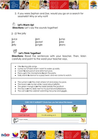 48
2. If you were Zephan and Zoe, would you go on a search for
seashells? Why or why not?
Let’s Warm Up!
Directions: Let’s say the sounds together!
j - /j/ like jolly
juice jam jump
jar jacket joke
jelly jungle jeans
Let’s Think Together!
Directions: Read the sentences with your teacher. Then, listen
carefully and point to the word your teacher says.
● I like to sing jolly songs.
● I jump out of bed when I want to wake up early.
● I want to eat pancit and drink fruit juice.
● Percy gets the microphone to join the party.
● Sally wants to dance to a jazzy beat, and we come to watch.
● The suman is on the chair where I sit and enjoy my juice.
● The book is on my lap while I read about jellyfish.
● The green mango is on the table beside the jackfruit.
● The key is on my desk next to my journal and jellybeans.
● The cat is on the cabinet watching me jump and giggle.
 