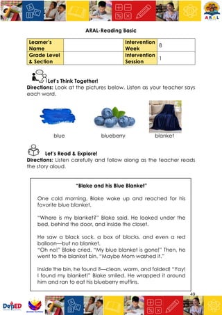 49
ARAL-Reading Basic
Learner’s
Name
Intervention
Week
8
Grade Level
& Section
Intervention
Session
1
Let’s Think Together!
Directions: Look at the pictures below. Listen as your teacher says
each word.
blue blueberry blanket
Let’s Read & Explore!
Directions: Listen carefully and follow along as the teacher reads
the story aloud.
“Blake and his Blue Blanket”
One cold morning, Blake woke up and reached for his
favorite blue blanket.
“Where is my blanket?” Blake said. He looked under the
bed, behind the door, and inside the closet.
He saw a black sock, a box of blocks, and even a red
balloon—but no blanket.
“Oh no!” Blake cried. “My blue blanket is gone!” Then, he
went to the blanket bin. “Maybe Mom washed it.”
Inside the bin, he found it—clean, warm, and folded! “Yay!
I found my blanket!” Blake smiled. He wrapped it around
him and ran to eat his blueberry muffins.
 