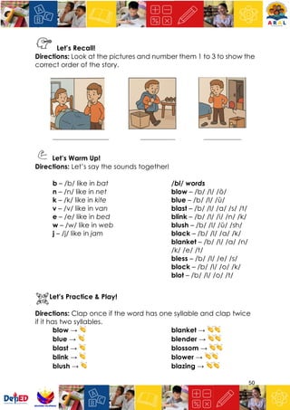50
Let’s Recall!
Directions: Look at the pictures and number them 1 to 3 to show the
correct order of the story.
_____________________ _____________ ______________
Let’s Warm Up!
Directions: Let’s say the sounds together!
b – /b/ like in bat
n – /n/ like in net
k – /k/ like in kite
v – /v/ like in van
e – /e/ like in bed
w – /w/ like in web
j – /j/ like in jam
/bl/ words
blow – /b/ /l/ /ō/
blue – /b/ /l/ /ū/
blast – /b/ /l/ /a/ /s/ /t/
blink – /b/ /l/ /i/ /n/ /k/
blush – /b/ /l/ /ŭ/ /sh/
black – /b/ /l/ /a/ /k/
blanket – /b/ /l/ /a/ /n/
/k/ /e/ /t/
bless – /b/ /l/ /e/ /s/
block – /b/ /l/ /o/ /k/
blot – /b/ /l/ /o/ /t/
Let’s Practice & Play!
Directions: Clap once if the word has one syllable and clap twice
if it has two syllables.
blow → 👏
blue → 👏
blast → 👏
blink → 👏
blush → 👏
blanket → 👏👏
blender → 👏👏
blossom → 👏👏
blower → 👏👏
blazing → 👏👏
 