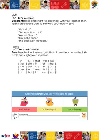 Let’s Imagine!
Directions: Read and chant the sentences with your teacher. Then,
listen carefully and point to the word your teacher says.
“He is kind.”
“She went to school.”
“We are friends.”
“Go to the door.”
“The book is on the table.”
Let’s Get Curious!
Directions: Look at the word grid. Listen to your teacher and quickly
circle each sight word you hear.
| in | of | that | was | are |
| was | are | in | of | that |
| that | was | are | in | of |
| are | in | was | that | of |
| of | that | in | are | was |
 