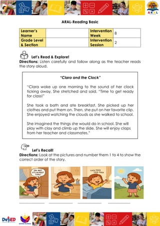 ARAL-Reading Basic
Learner’s
Name
Intervention
Week
8
Grade Level
& Section
Intervention
Session
2
Let’s Read & Explore!
Directions: Listen carefully and follow along as the teacher reads
the story aloud.
“Clara and the Clock”
“Clara woke up one morning to the sound of her clock
ticking away. She stretched and said, “Time to get ready
for class!”
She took a bath and ate breakfast. She picked up her
clothes and put them on. Then, she put on her favorite clip.
She enjoyed watching the clouds as she walked to school.
She imagined the things she would do in school. She will
play with clay and climb up the slide. She will enjoy claps
from her teacher and classmates.”
Let’s Recall!
Directions: Look at the pictures and number them 1 to 4 to show the
correct order of the story.
_________________ ________________ ________________ _______________
 