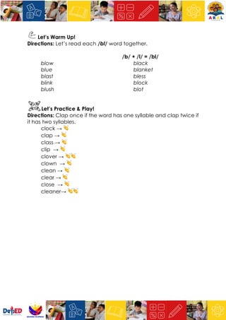 Let’s Warm Up!
Directions: Let’s read each /bl/ word together.
/b/ + /l/ = /bl/
blow
blue
blast
blink
blush
black
blanket
bless
block
blot
Let’s Practice & Play!
Directions: Clap once if the word has one syllable and clap twice if
it has two syllables.
clock → 👏
clap → 👏
class → 👏
clip → 👏
clover → 👏👏
clown → 👏
clean → 👏
clear → 👏
close → 👏
cleaner→ 👏👏
 