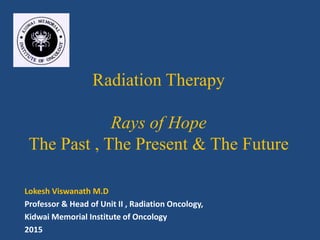 Radiation Therapy
Rays of Hope
The Past , The Present & The Future
Lokesh Viswanath M.D
Professor & Head of Unit II , Radiation Oncology,
Kidwai Memorial Institute of Oncology
2015
 
