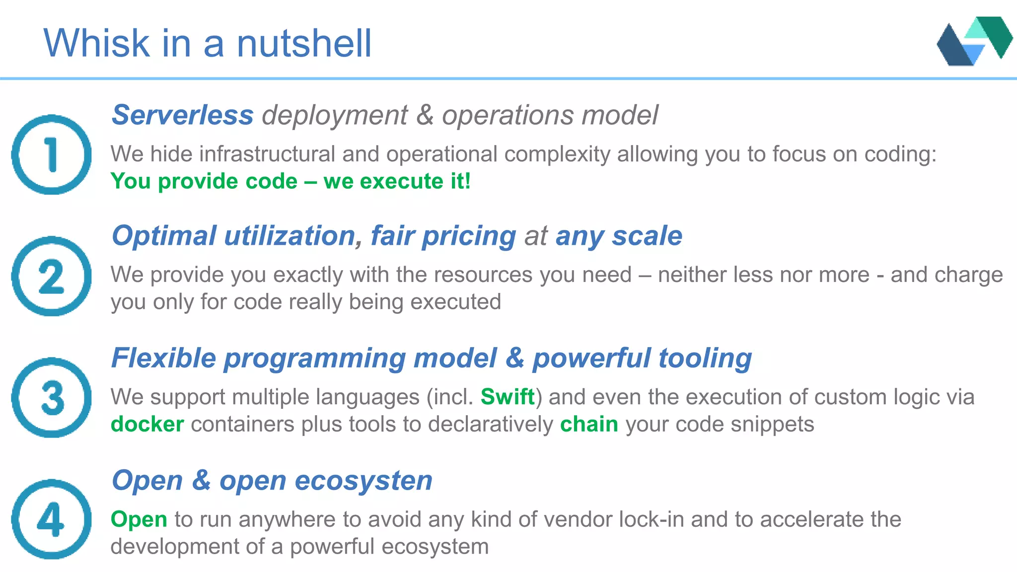 Whisk in a nutshell
Serverless deployment & operations model
We hide infrastructural and operational complexity allowing you to focus on coding:
You provide code – we execute it!
Optimal utilization, fair pricing at any scale
We provide you exactly with the resources you need – neither less nor more - and charge
you only for code really being executed
Flexible programming model & powerful tooling
We support multiple languages (incl. Swift) and even the execution of custom logic via
docker containers plus tools to declaratively chain your code snippets
Open & open ecosysten
Open to run anywhere to avoid any kind of vendor lock-in and to accelerate the
development of a powerful ecosystem
 
