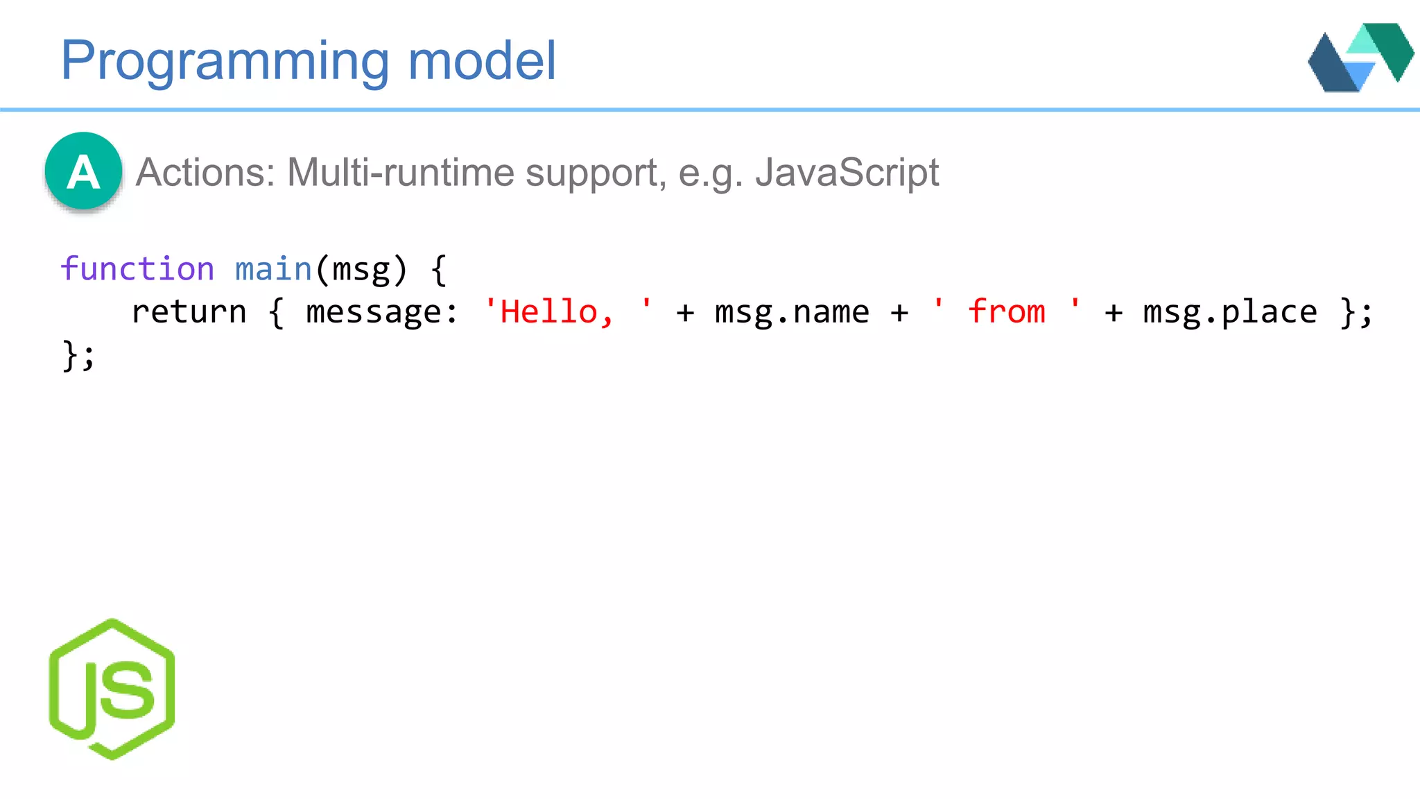 Programming model
Actions: Multi-runtime support, e.g. JavaScriptA
function main(msg) {
return { message: 'Hello, ' + msg.name + ' from ' + msg.place };
};
 