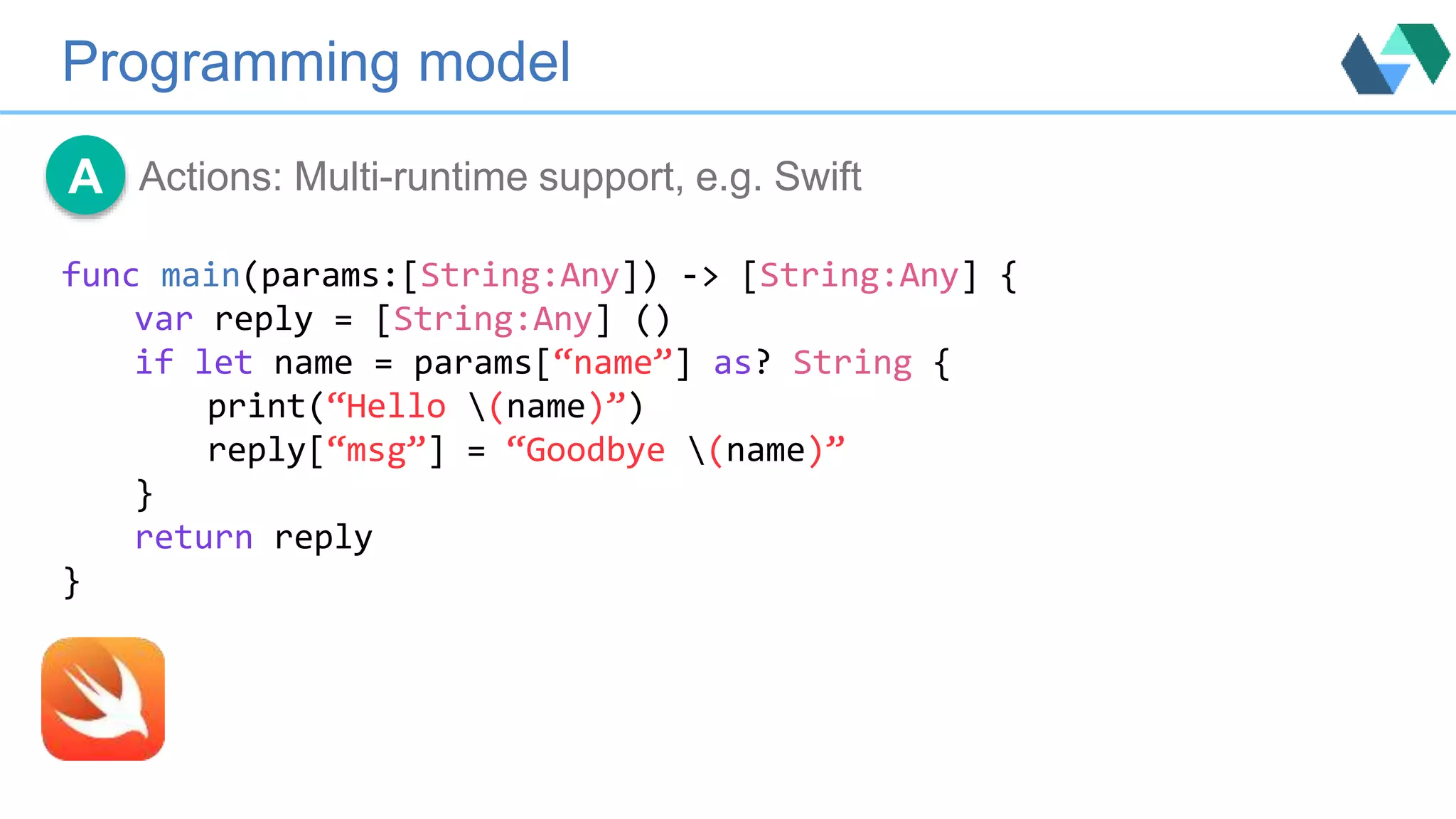 Programming model
Actions: Multi-runtime support, e.g. SwiftA
func main(params:[String:Any]) -> [String:Any] {
var reply = [String:Any] ()
if let name = params[“name”] as? String {
print(“Hello (name)”)
reply[“msg”] = “Goodbye (name)”
}
return reply
}
 