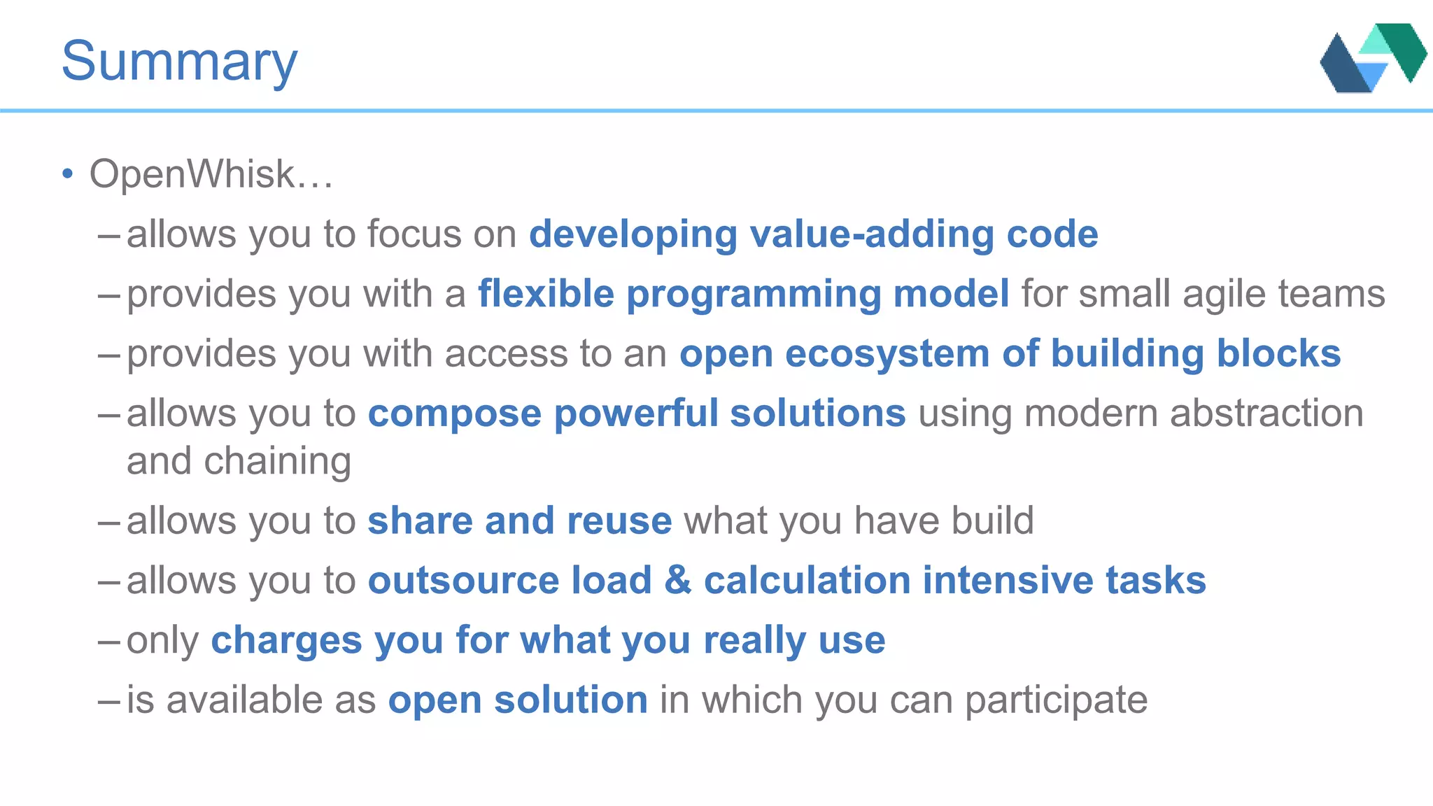 Summary
• OpenWhisk…
– allows you to focus on developing value-adding code
– provides you with a flexible programming model for small agile teams
– provides you with access to an open ecosystem of building blocks
– allows you to compose powerful solutions using modern abstraction
and chaining
– allows you to share and reuse what you have build
– allows you to outsource load & calculation intensive tasks
– only charges you for what you really use
– is available as open solution in which you can participate
 