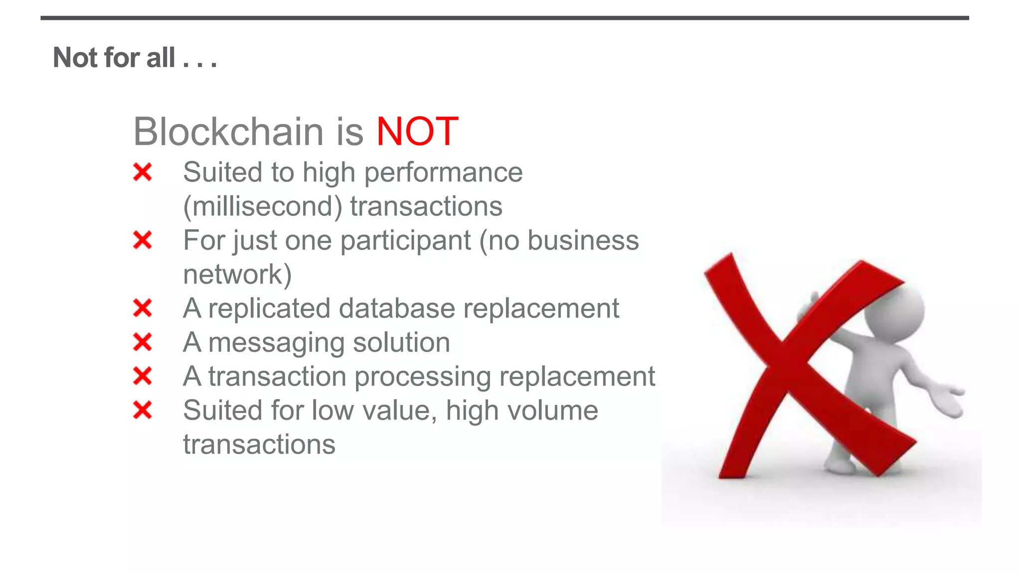 Not for all . . .
Blockchain is NOT
Suited to high performance
(millisecond) transactions
For just one participant (no business
network)
A replicated database replacement
A messaging solution
A transaction processing replacement
Suited for low value, high volume
transactions
 