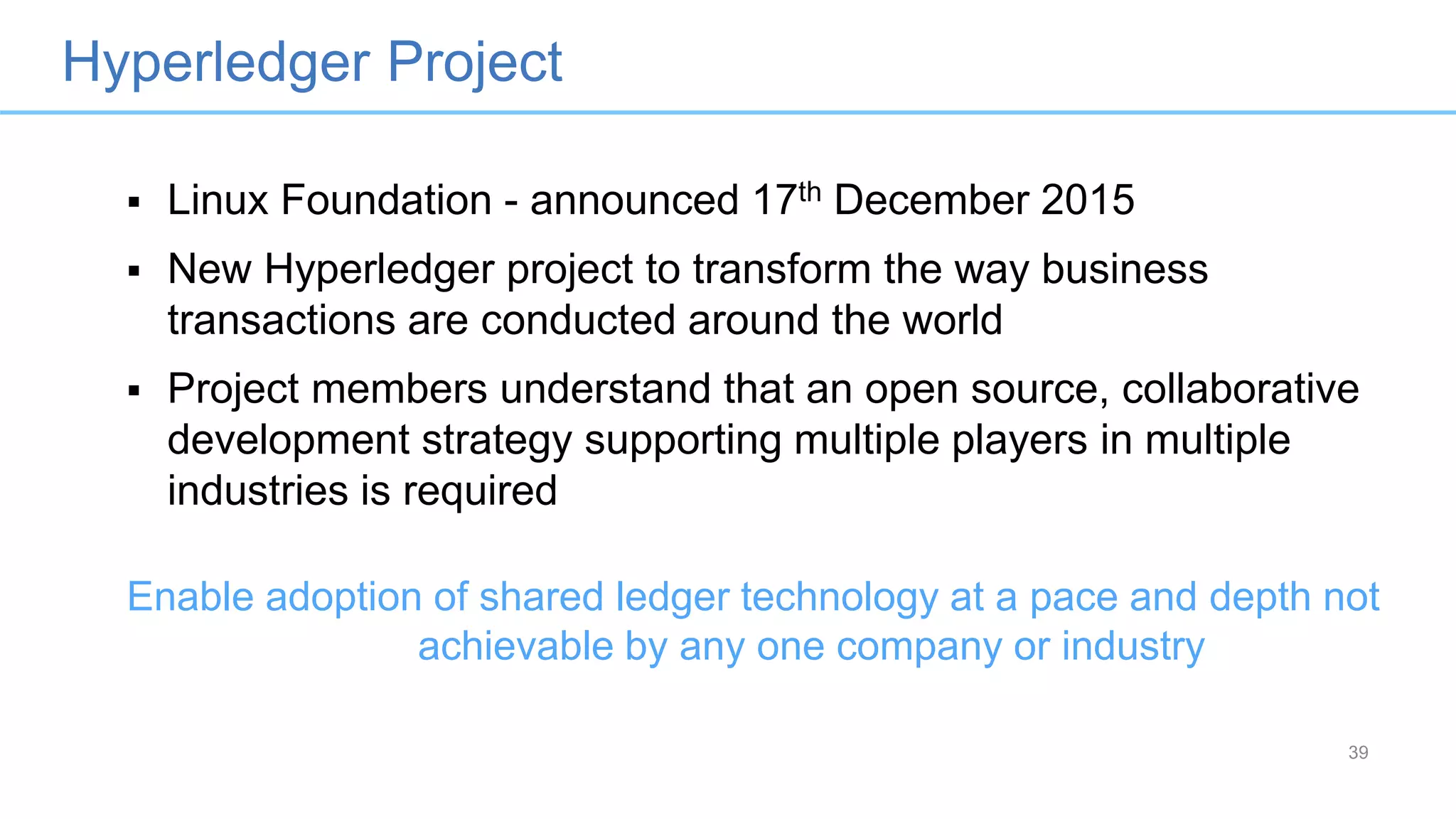 Hyperledger Project
39
 Linux Foundation - announced 17th December 2015
 New Hyperledger project to transform the way business
transactions are conducted around the world
 Project members understand that an open source, collaborative
development strategy supporting multiple players in multiple
industries is required
Enable adoption of shared ledger technology at a pace and depth not
achievable by any one company or industry
 