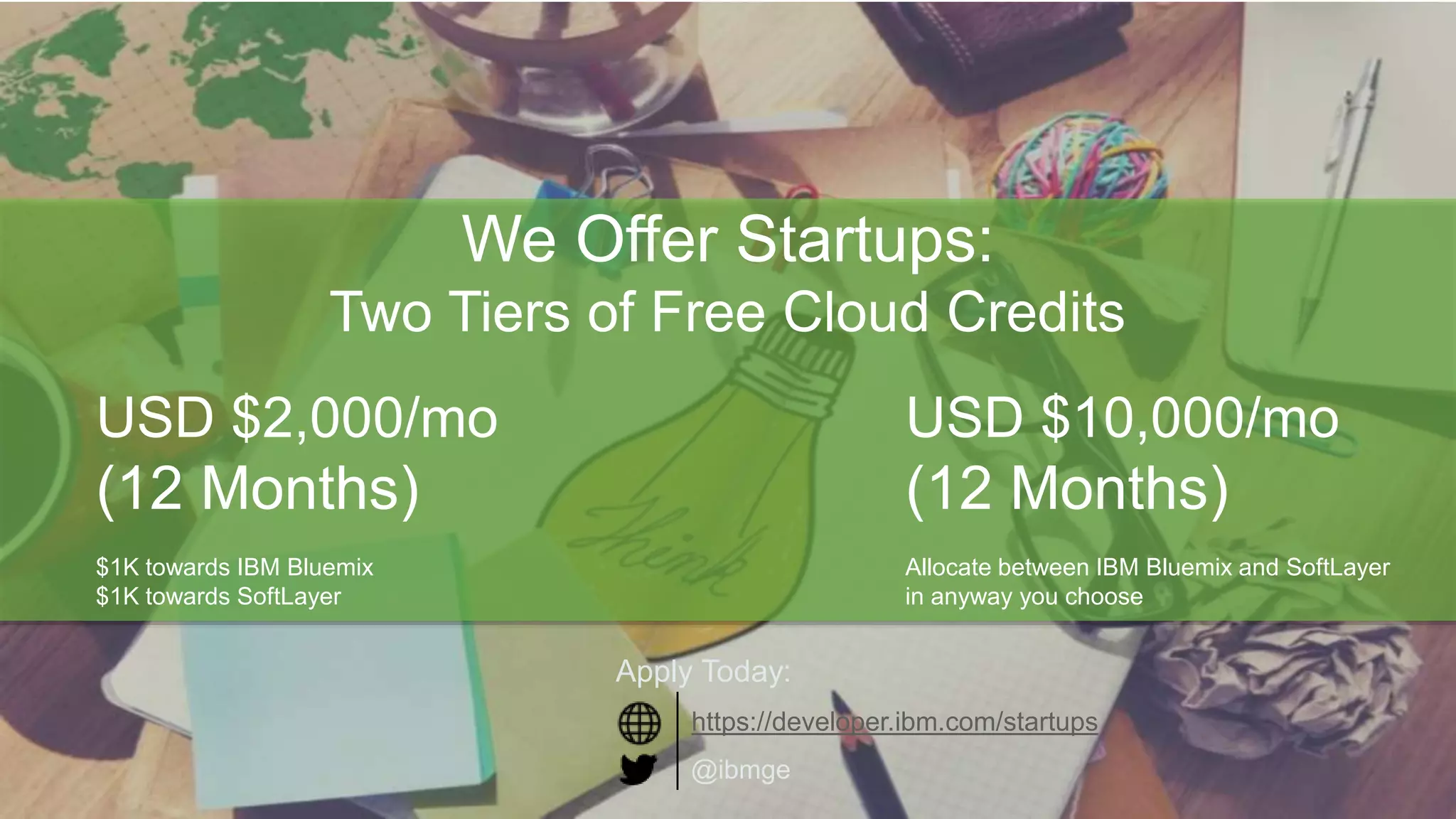 4Page© 2016 IBM Corporation
We Offer Startups:
Two Tiers of Free Cloud Credits
USD $2,000/mo
(12 Months)
$1K towards IBM Bluemix
$1K towards SoftLayer
USD $10,000/mo
(12 Months)
Allocate between IBM Bluemix and SoftLayer
in anyway you choose
@ibmge
Apply Today:
https://developer.ibm.com/startups
 