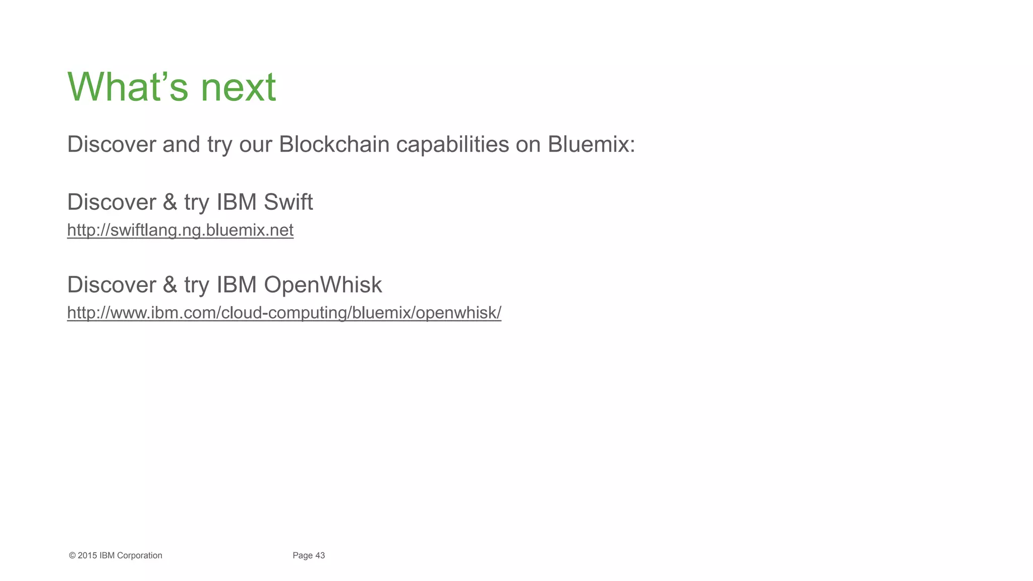 43Page© 2015 IBM Corporation
What’s next
Discover and try our Blockchain capabilities on Bluemix:
Discover & try IBM Swift
http://swiftlang.ng.bluemix.net
Discover & try IBM OpenWhisk
http://www.ibm.com/cloud-computing/bluemix/openwhisk/
 