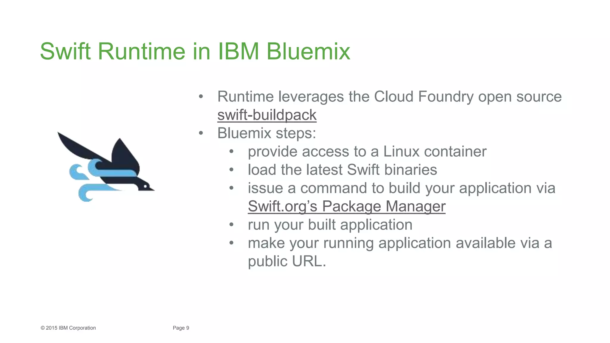 9Page© 2015 IBM Corporation
Swift Runtime in IBM Bluemix
• Runtime leverages the Cloud Foundry open source
swift-buildpack
• Bluemix steps:
• provide access to a Linux container
• load the latest Swift binaries
• issue a command to build your application via
Swift.org’s Package Manager
• run your built application
• make your running application available via a
public URL.
 