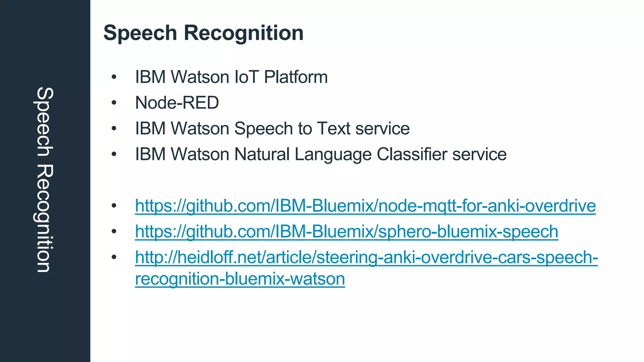 Speech RecognitionSpeechRecognition
• IBM Watson IoT Platform
• Node-RED
• IBM Watson Speech to Text service
• IBM Watson Natural Language Classifier service
• https://github.com/IBM-Bluemix/node-mqtt-for-anki-overdrive
• https://github.com/IBM-Bluemix/sphero-bluemix-speech
• http://heidloff.net/article/steering-anki-overdrive-cars-speech-
recognition-bluemix-watson
 