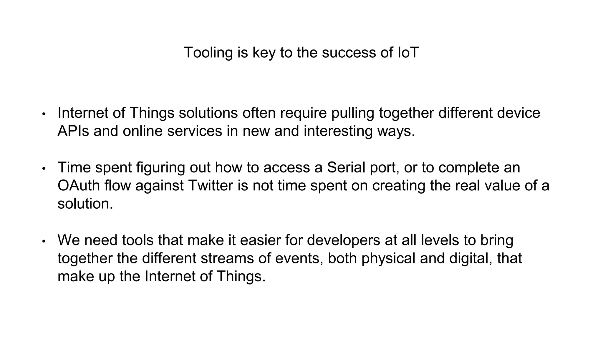 Tooling is key to the success of IoT
• Internet of Things solutions often require pulling together different device
APIs and online services in new and interesting ways.
• Time spent figuring out how to access a Serial port, or to complete an
OAuth flow against Twitter is not time spent on creating the real value of a
solution.
• We need tools that make it easier for developers at all levels to bring
together the different streams of events, both physical and digital, that
make up the Internet of Things.
 