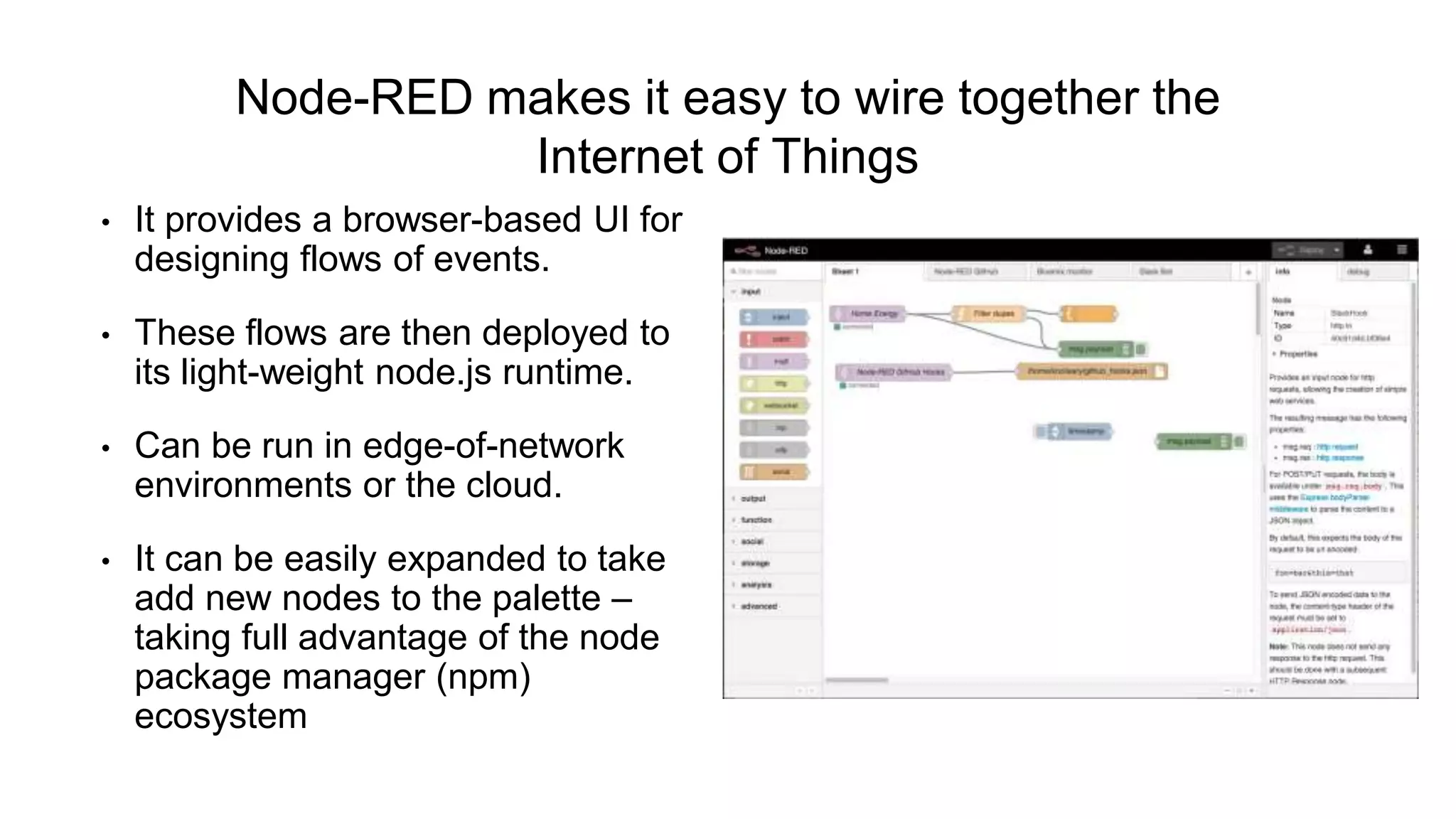Node-RED makes it easy to wire together the
Internet of Things
• It provides a browser-based UI for
designing flows of events.
• These flows are then deployed to
its light-weight node.js runtime.
• Can be run in edge-of-network
environments or the cloud.
• It can be easily expanded to take
add new nodes to the palette –
taking full advantage of the node
package manager (npm)
ecosystem
 