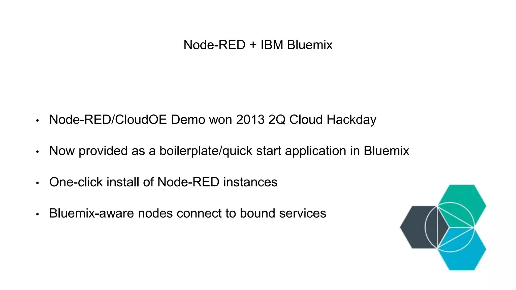 Node-RED + IBM Bluemix
• Node-RED/CloudOE Demo won 2013 2Q Cloud Hackday
• Now provided as a boilerplate/quick start application in Bluemix
• One-click install of Node-RED instances
• Bluemix-aware nodes connect to bound services
 