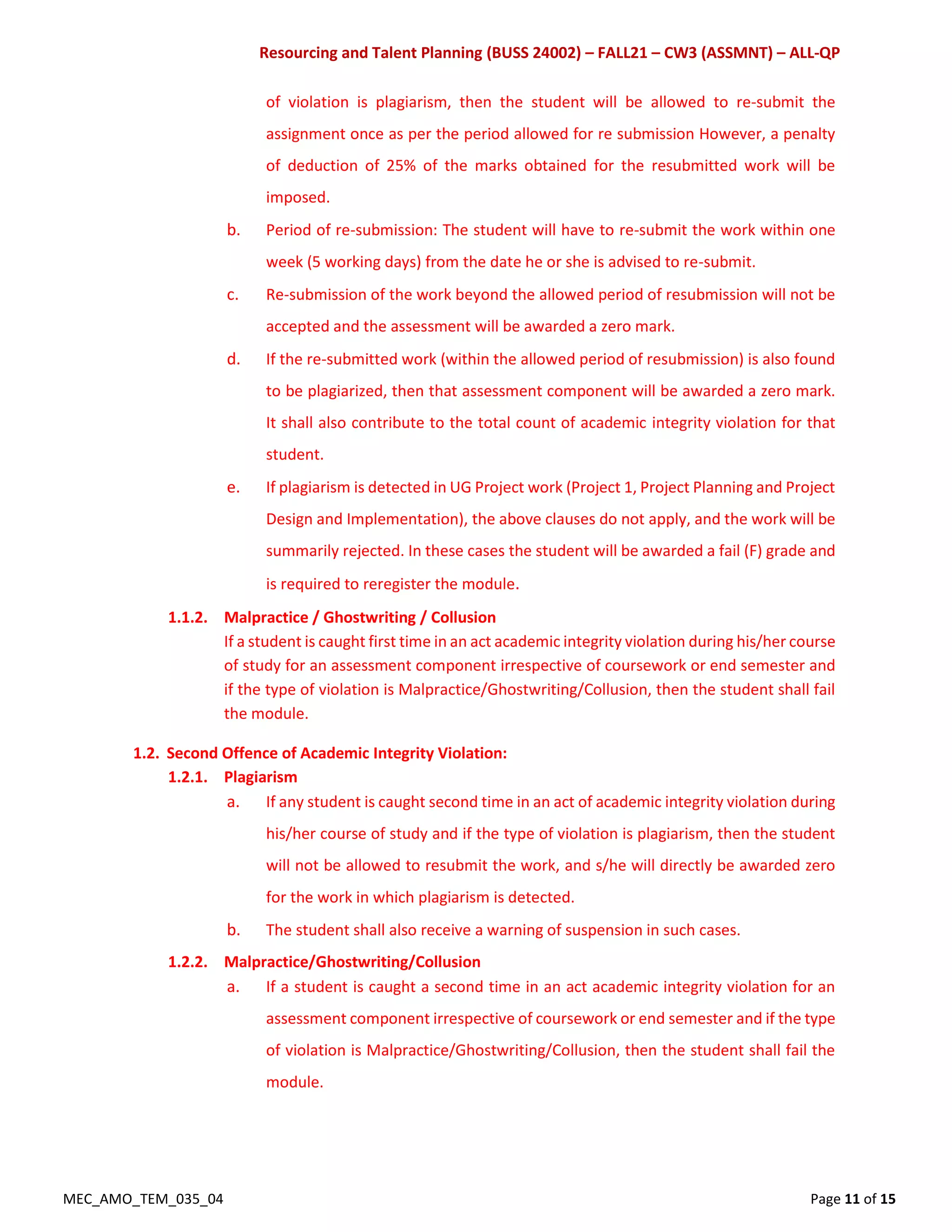 Resourcing and Talent Planning (BUSS 24002) – FALL21 – CW3 (ASSMNT) – ALL-QP
MEC_AMO_TEM_035_04 Page 11 of 15
of violation is plagiarism, then the student will be allowed to re-submit the
assignment once as per the period allowed for re submission However, a penalty
of deduction of 25% of the marks obtained for the resubmitted work will be
imposed.
b. Period of re-submission: The student will have to re-submit the work within one
week (5 working days) from the date he or she is advised to re-submit.
c. Re-submission of the work beyond the allowed period of resubmission will not be
accepted and the assessment will be awarded a zero mark.
d. If the re-submitted work (within the allowed period of resubmission) is also found
to be plagiarized, then that assessment component will be awarded a zero mark.
It shall also contribute to the total count of academic integrity violation for that
student.
e. If plagiarism is detected in UG Project work (Project 1, Project Planning and Project
Design and Implementation), the above clauses do not apply, and the work will be
summarily rejected. In these cases the student will be awarded a fail (F) grade and
is required to reregister the module.
1.1.2. Malpractice / Ghostwriting / Collusion
If a student is caught first time in an act academic integrity violation during his/her course
of study for an assessment component irrespective of coursework or end semester and
if the type of violation is Malpractice/Ghostwriting/Collusion, then the student shall fail
the module.
1.2. Second Offence of Academic Integrity Violation:
1.2.1. Plagiarism
a. If any student is caught second time in an act of academic integrity violation during
his/her course of study and if the type of violation is plagiarism, then the student
will not be allowed to resubmit the work, and s/he will directly be awarded zero
for the work in which plagiarism is detected.
b. The student shall also receive a warning of suspension in such cases.
1.2.2. Malpractice/Ghostwriting/Collusion
a. If a student is caught a second time in an act academic integrity violation for an
assessment component irrespective of coursework or end semester and if the type
of violation is Malpractice/Ghostwriting/Collusion, then the student shall fail the
module.
 