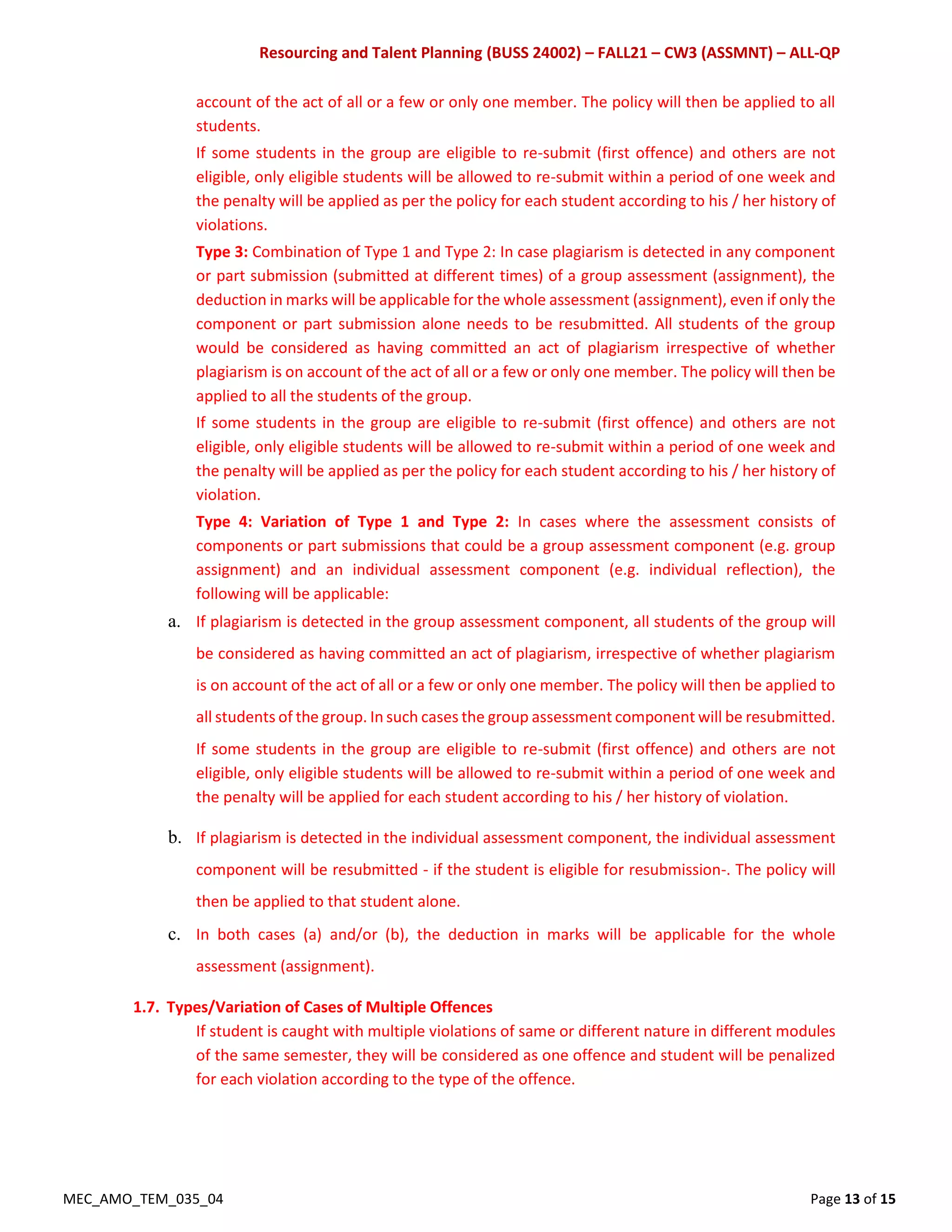 Resourcing and Talent Planning (BUSS 24002) – FALL21 – CW3 (ASSMNT) – ALL-QP
MEC_AMO_TEM_035_04 Page 13 of 15
account of the act of all or a few or only one member. The policy will then be applied to all
students.
If some students in the group are eligible to re-submit (first offence) and others are not
eligible, only eligible students will be allowed to re-submit within a period of one week and
the penalty will be applied as per the policy for each student according to his / her history of
violations.
Type 3: Combination of Type 1 and Type 2: In case plagiarism is detected in any component
or part submission (submitted at different times) of a group assessment (assignment), the
deduction in marks will be applicable for the whole assessment (assignment), even if only the
component or part submission alone needs to be resubmitted. All students of the group
would be considered as having committed an act of plagiarism irrespective of whether
plagiarism is on account of the act of all or a few or only one member. The policy will then be
applied to all the students of the group.
If some students in the group are eligible to re-submit (first offence) and others are not
eligible, only eligible students will be allowed to re-submit within a period of one week and
the penalty will be applied as per the policy for each student according to his / her history of
violation.
Type 4: Variation of Type 1 and Type 2: In cases where the assessment consists of
components or part submissions that could be a group assessment component (e.g. group
assignment) and an individual assessment component (e.g. individual reflection), the
following will be applicable:
a. If plagiarism is detected in the group assessment component, all students of the group will
be considered as having committed an act of plagiarism, irrespective of whether plagiarism
is on account of the act of all or a few or only one member. The policy will then be applied to
all students of the group. In such cases the group assessment component will be resubmitted.
If some students in the group are eligible to re-submit (first offence) and others are not
eligible, only eligible students will be allowed to re-submit within a period of one week and
the penalty will be applied for each student according to his / her history of violation.
b. If plagiarism is detected in the individual assessment component, the individual assessment
component will be resubmitted - if the student is eligible for resubmission-. The policy will
then be applied to that student alone.
c. In both cases (a) and/or (b), the deduction in marks will be applicable for the whole
assessment (assignment).
1.7. Types/Variation of Cases of Multiple Offences
If student is caught with multiple violations of same or different nature in different modules
of the same semester, they will be considered as one offence and student will be penalized
for each violation according to the type of the offence.
 