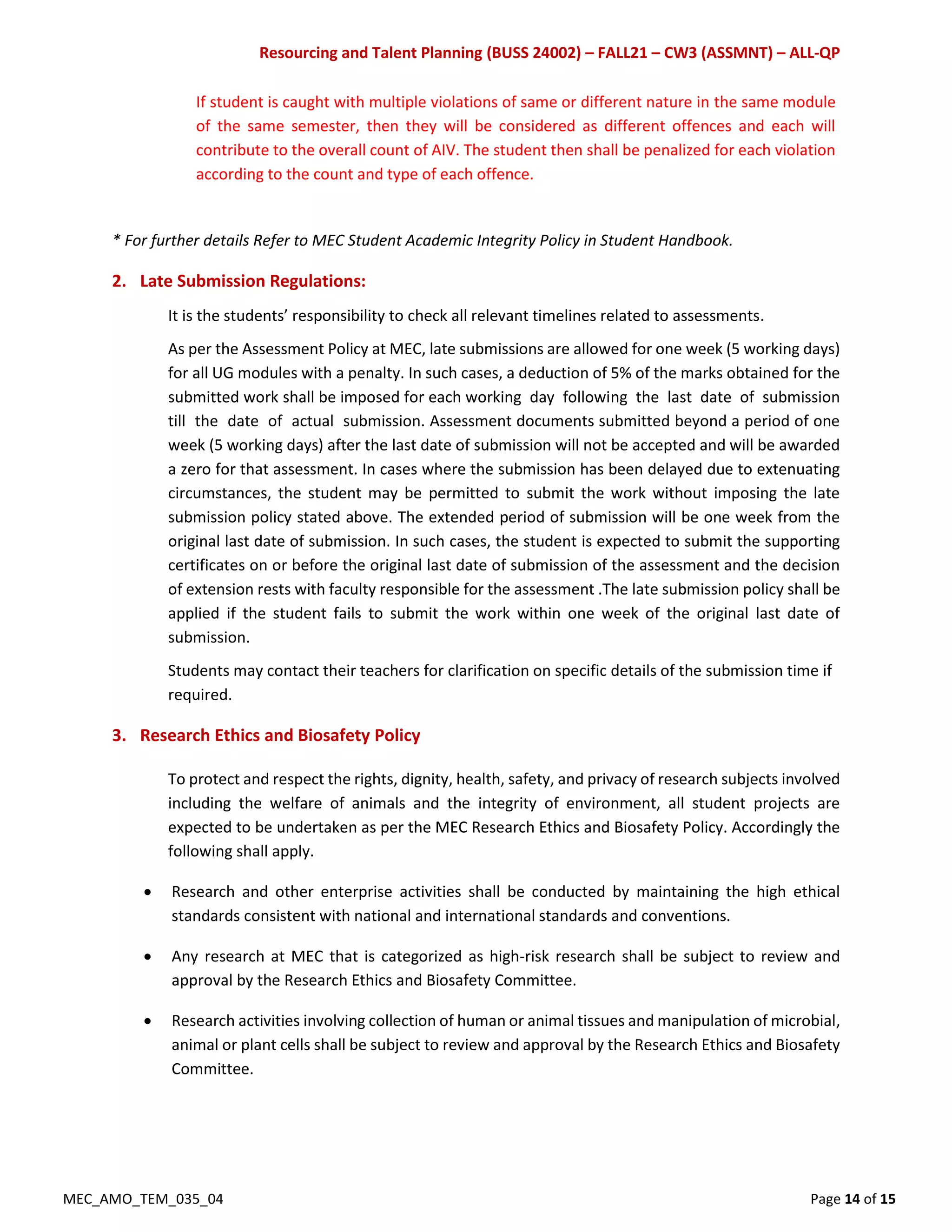 Resourcing and Talent Planning (BUSS 24002) – FALL21 – CW3 (ASSMNT) – ALL-QP
MEC_AMO_TEM_035_04 Page 14 of 15
If student is caught with multiple violations of same or different nature in the same module
of the same semester, then they will be considered as different offences and each will
contribute to the overall count of AIV. The student then shall be penalized for each violation
according to the count and type of each offence.
* For further details Refer to MEC Student Academic Integrity Policy in Student Handbook.
2. Late Submission Regulations:
It is the students’ responsibility to check all relevant timelines related to assessments.
As per the Assessment Policy at MEC, late submissions are allowed for one week (5 working days)
for all UG modules with a penalty. In such cases, a deduction of 5% of the marks obtained for the
submitted work shall be imposed for each working day following the last date of submission
till the date of actual submission. Assessment documents submitted beyond a period of one
week (5 working days) after the last date of submission will not be accepted and will be awarded
a zero for that assessment. In cases where the submission has been delayed due to extenuating
circumstances, the student may be permitted to submit the work without imposing the late
submission policy stated above. The extended period of submission will be one week from the
original last date of submission. In such cases, the student is expected to submit the supporting
certificates on or before the original last date of submission of the assessment and the decision
of extension rests with faculty responsible for the assessment .The late submission policy shall be
applied if the student fails to submit the work within one week of the original last date of
submission.
Students may contact their teachers for clarification on specific details of the submission time if
required.
3. Research Ethics and Biosafety Policy
To protect and respect the rights, dignity, health, safety, and privacy of research subjects involved
including the welfare of animals and the integrity of environment, all student projects are
expected to be undertaken as per the MEC Research Ethics and Biosafety Policy. Accordingly the
following shall apply.
 Research and other enterprise activities shall be conducted by maintaining the high ethical
standards consistent with national and international standards and conventions.
 Any research at MEC that is categorized as high-risk research shall be subject to review and
approval by the Research Ethics and Biosafety Committee.
 Research activities involving collection of human or animal tissues and manipulation of microbial,
animal or plant cells shall be subject to review and approval by the Research Ethics and Biosafety
Committee.
 