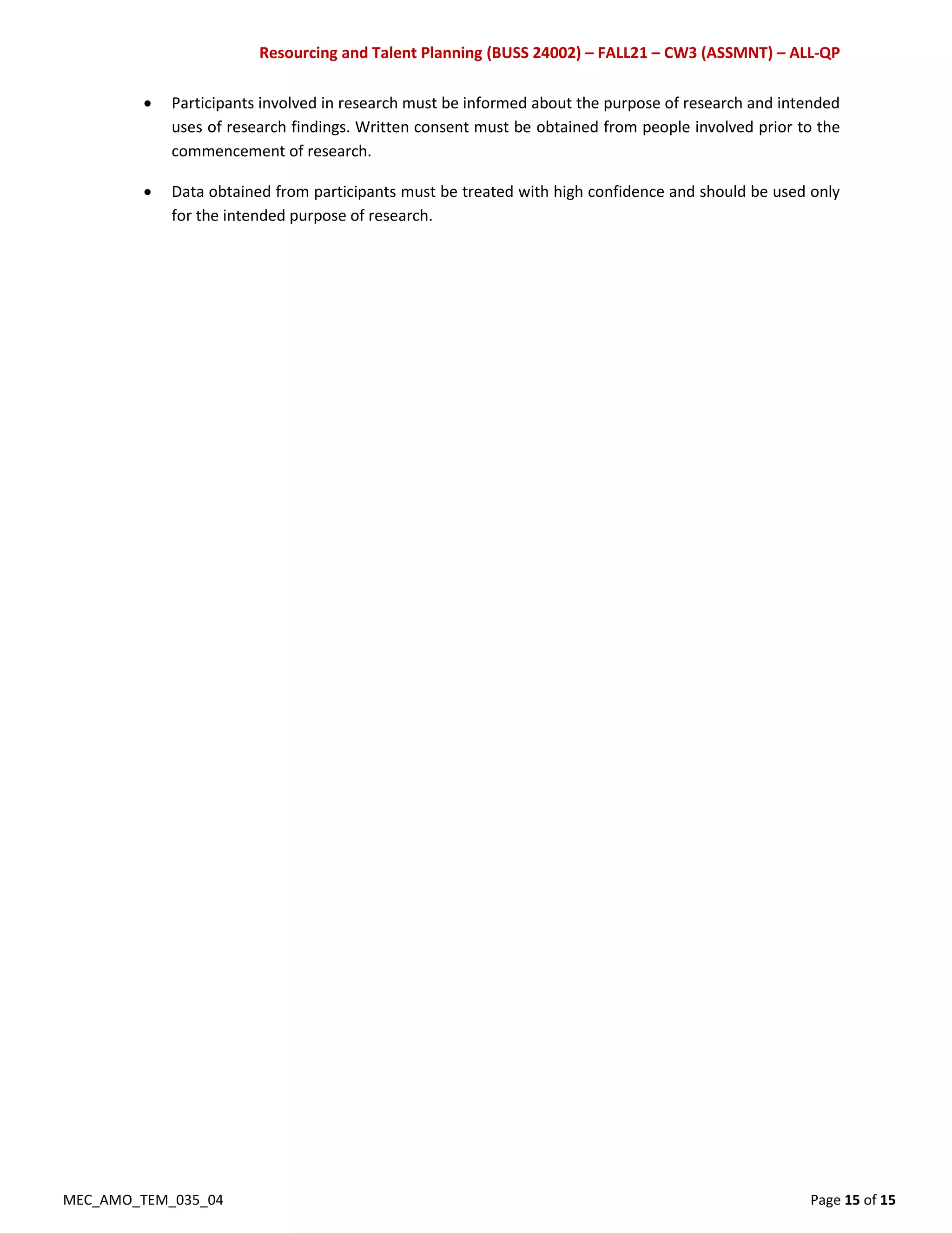 Resourcing and Talent Planning (BUSS 24002) – FALL21 – CW3 (ASSMNT) – ALL-QP
MEC_AMO_TEM_035_04 Page 15 of 15
 Participants involved in research must be informed about the purpose of research and intended
uses of research findings. Written consent must be obtained from people involved prior to the
commencement of research.
 Data obtained from participants must be treated with high confidence and should be used only
for the intended purpose of research.
 
