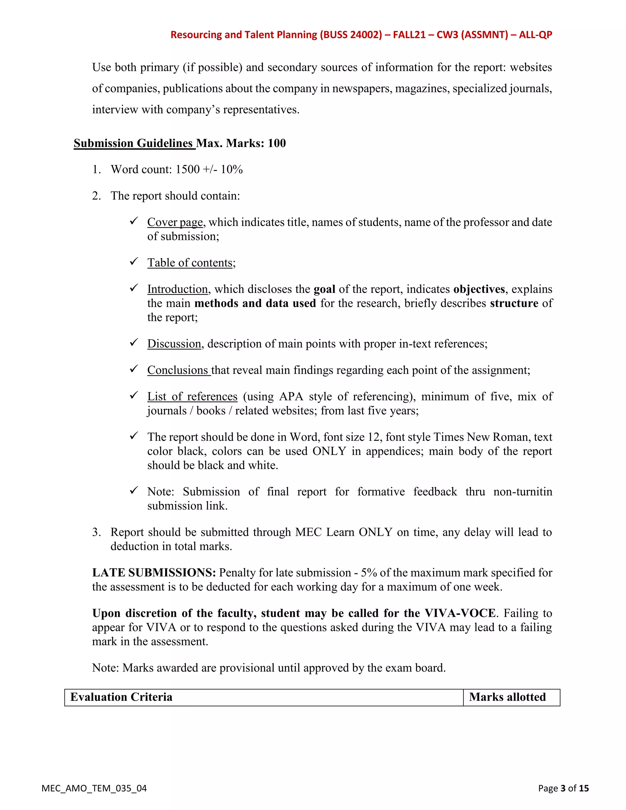 Resourcing and Talent Planning (BUSS 24002) – FALL21 – CW3 (ASSMNT) – ALL-QP
MEC_AMO_TEM_035_04 Page 3 of 15
Use both primary (if possible) and secondary sources of information for the report: websites
of companies, publications about the company in newspapers, magazines, specialized journals,
interview with company’s representatives.
Submission Guidelines Max. Marks: 100
1. Word count: 1500 +/- 10%
2. The report should contain:
 Cover page, which indicates title, names of students, name of the professor and date
of submission;
 Table of contents;
 Introduction, which discloses the goal of the report, indicates objectives, explains
the main methods and data used for the research, briefly describes structure of
the report;
 Discussion, description of main points with proper in-text references;
 Conclusions that reveal main findings regarding each point of the assignment;
 List of references (using APA style of referencing), minimum of five, mix of
journals / books / related websites; from last five years;
 The report should be done in Word, font size 12, font style Times New Roman, text
color black, colors can be used ONLY in appendices; main body of the report
should be black and white.
 Note: Submission of final report for formative feedback thru non-turnitin
submission link.
3. Report should be submitted through MEC Learn ONLY on time, any delay will lead to
deduction in total marks.
LATE SUBMISSIONS: Penalty for late submission - 5% of the maximum mark specified for
the assessment is to be deducted for each working day for a maximum of one week.
Upon discretion of the faculty, student may be called for the VIVA-VOCE. Failing to
appear for VIVA or to respond to the questions asked during the VIVA may lead to a failing
mark in the assessment.
Note: Marks awarded are provisional until approved by the exam board.
Evaluation Criteria Marks allotted
 