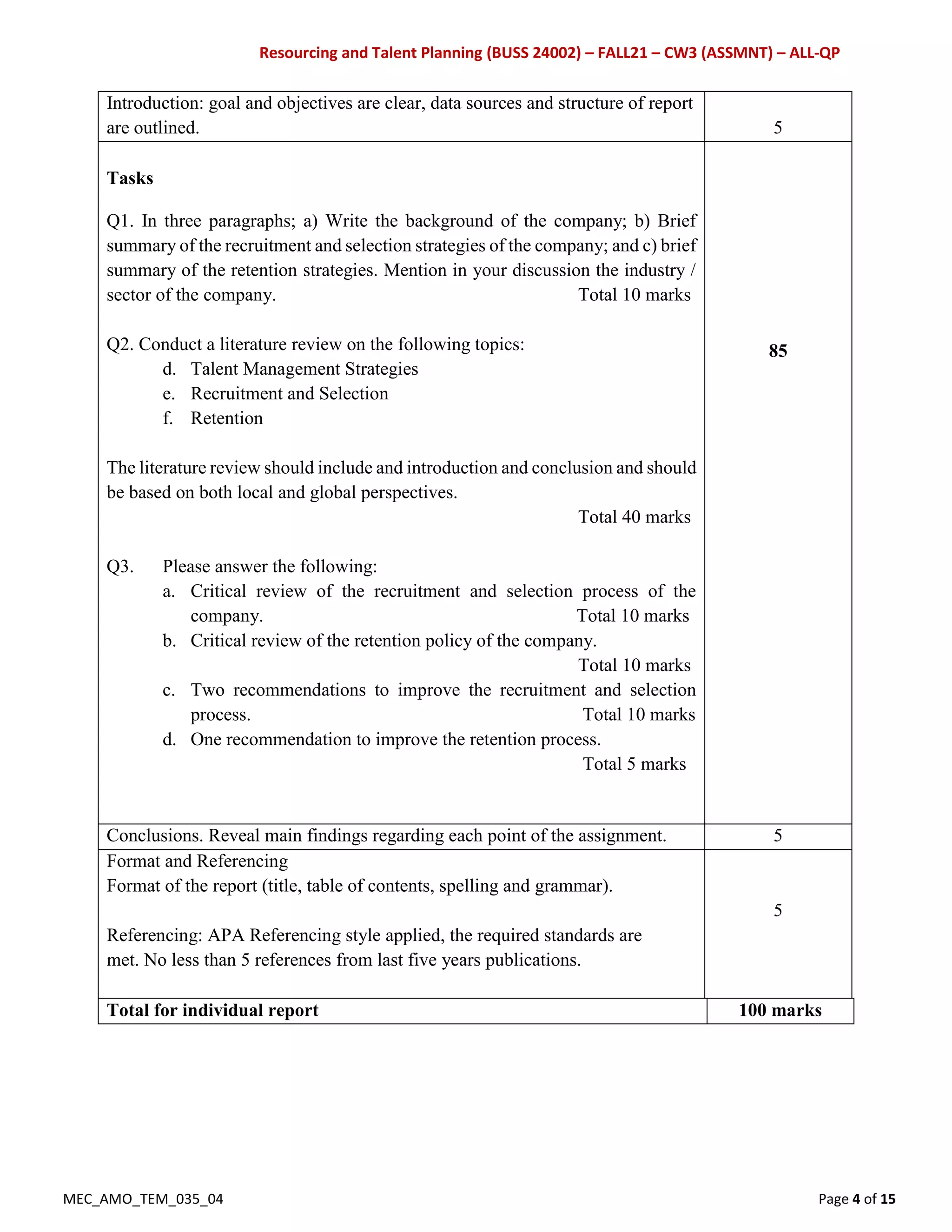 Resourcing and Talent Planning (BUSS 24002) – FALL21 – CW3 (ASSMNT) – ALL-QP
MEC_AMO_TEM_035_04 Page 4 of 15
Introduction: goal and objectives are clear, data sources and structure of report
are outlined. 5
Tasks
Q1. In three paragraphs; a) Write the background of the company; b) Brief
summary of the recruitment and selection strategies of the company; and c) brief
summary of the retention strategies. Mention in your discussion the industry /
sector of the company. Total 10 marks
Q2. Conduct a literature review on the following topics:
d. Talent Management Strategies
e. Recruitment and Selection
f. Retention
The literature review should include and introduction and conclusion and should
be based on both local and global perspectives.
Total 40 marks
Q3. Please answer the following:
a. Critical review of the recruitment and selection process of the
company. Total 10 marks
b. Critical review of the retention policy of the company.
Total 10 marks
c. Two recommendations to improve the recruitment and selection
process. Total 10 marks
d. One recommendation to improve the retention process.
Total 5 marks
85
Conclusions. Reveal main findings regarding each point of the assignment. 5
Format and Referencing
Format of the report (title, table of contents, spelling and grammar).
Referencing: APA Referencing style applied, the required standards are
met. No less than 5 references from last five years publications.
5
Total for individual report 100 marks
 