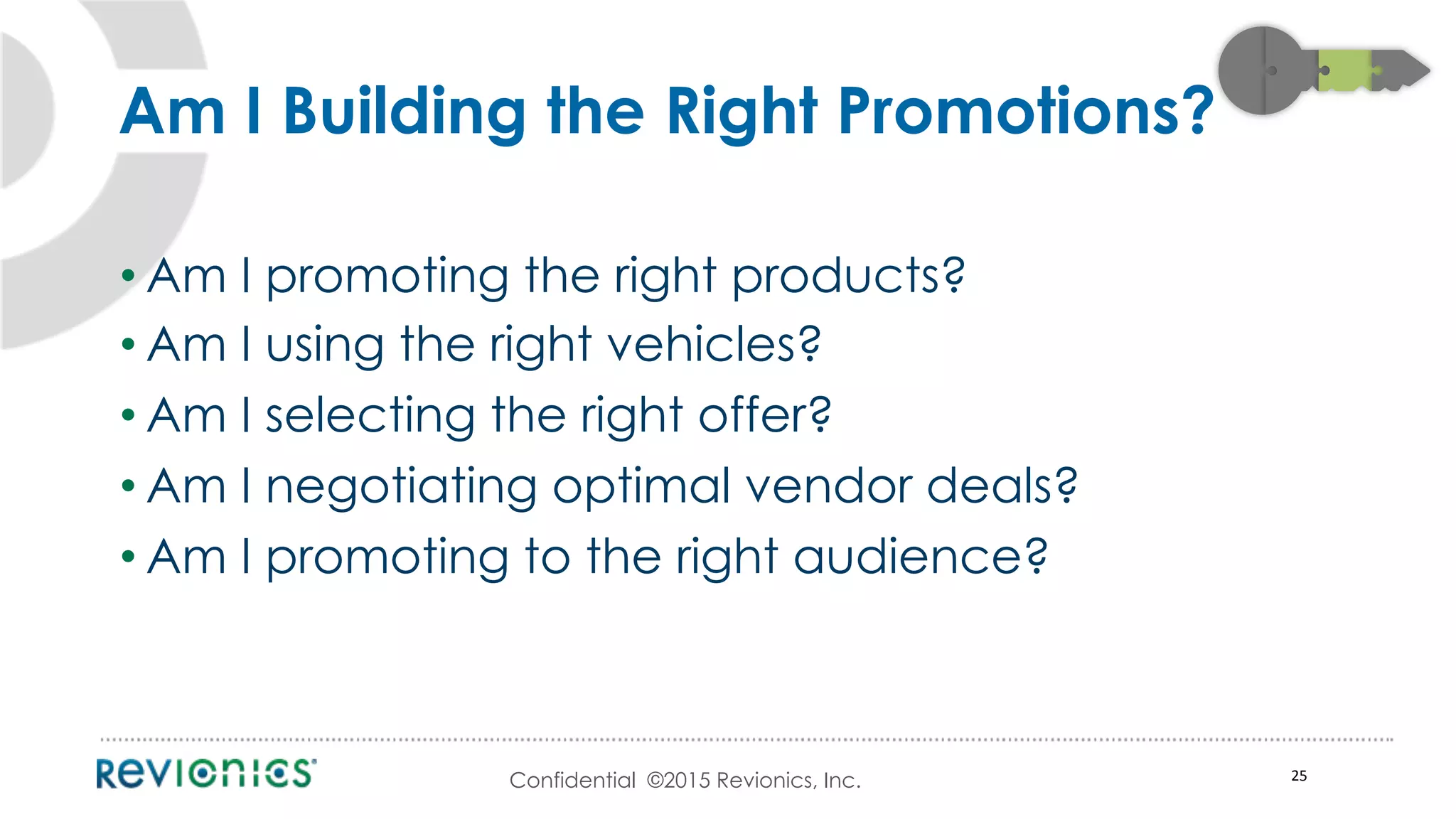 Confidential ©2015 Revionics, Inc.
• Am I promoting the right products?
• Am I using the right vehicles?
• Am I selecting the right offer?
• Am I negotiating optimal vendor deals?
• Am I promoting to the right audience?
25	
  
Am I Building the Right Promotions?
 