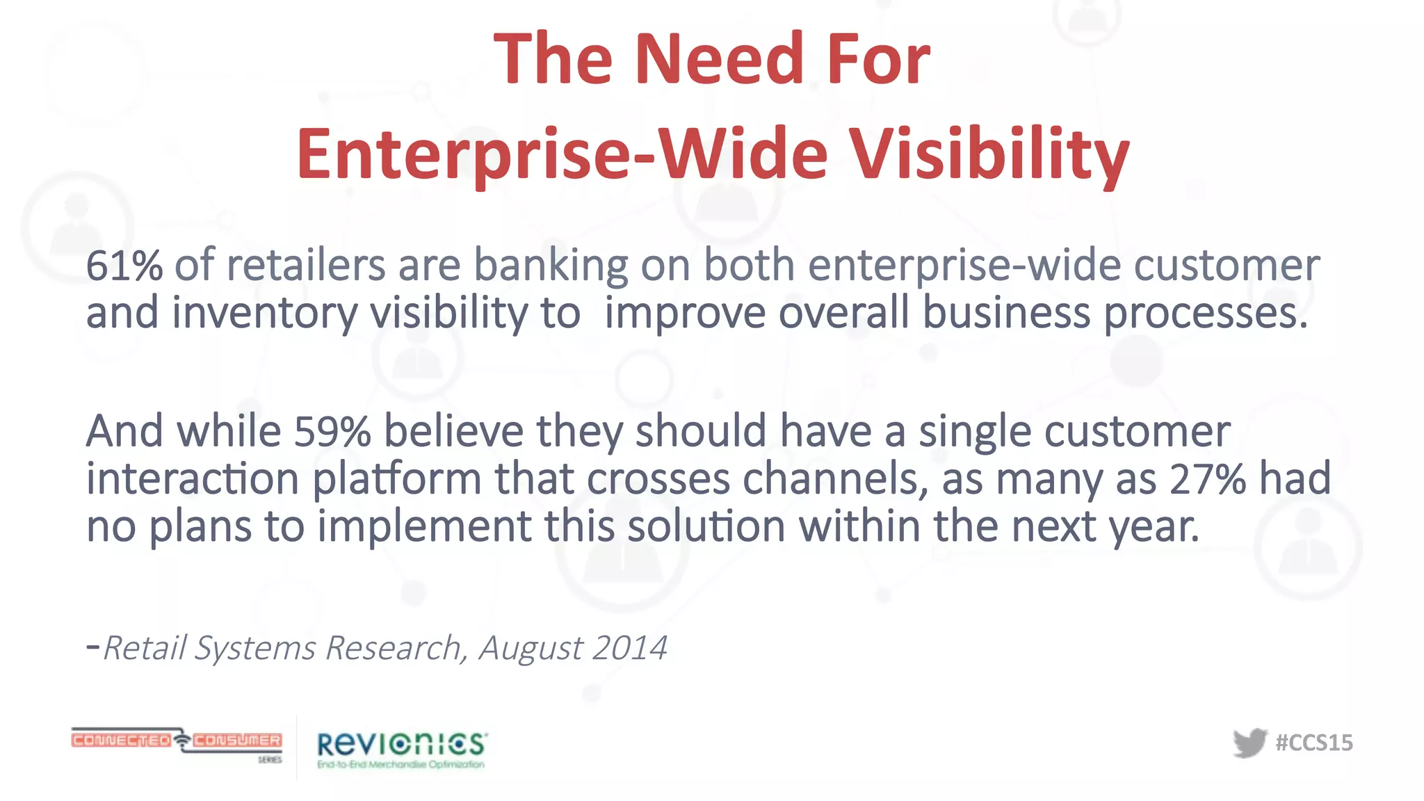 #CCS15	
  
The	
  Need	
  For	
  	
  
Enterprise-­‐Wide	
  Visibility	
  
61%  of  retailers  are  banking  on  both  enterprise-­‐wide  customer  
and  inventory  visibility  to    improve  overall  business  processes.

And  while  59%  believe  they  should  have  a  single  customer  
interacDon  plaEorm  that  crosses  channels,  as  many  as  27%  had  
no  plans  to  implement  this  soluDon  within  the  next  year.

-­‐Retail  Systems  Research,  August  2014
 
