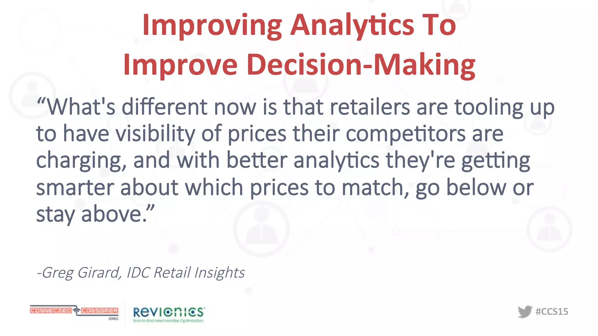 #CCS15	
  
Improving	
  Analy5cs	
  To	
  	
  
Improve	
  Decision-­‐Making	
  
“What's  diﬀerent  now  is  that  retailers  are  tooling  up  
to  have  visibility  of  prices  their  compeDtors  are  
charging,  and  with  beNer  analyDcs  they're  geOng  
smarter  about  which  prices  to  match,  go  below  or  
stay  above.”

-­‐Greg  Girard,  IDC  Retail  Insights
 