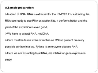 A.Sample preparation:
Instead of DNA, RNA is extracted for the RT-PCR. For extracting the
RNA use ready to use RNA extraction kits, it performs better and the
yield of the extraction is even good.
We have to extract RNA, not DNA.
Care must be taken while extraction as RNase present on every
possible surface in a lab. RNase is an enzyme cleaves RNA.
Here we are extracting total RNA, not mRNA for gene expression
study.
 