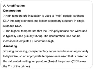 A. Amplification
Denaturation
High temperature incubation is used to “melt” double- stranded
DNA into single strands and loosen secondary structure in single-
stranded DNA.
The highest temperature that the DNA polymerase can withstand
is typically used (usually 95°C). The denaturation time can be
increased if template GC content is high.
Annealing
During annealing, complementary sequences have an opportunity
to hybridize, so an appropriate temperature is used that is based on
the calculated melting temperature (Tm) of the primers(5°C below
the Tm of the primer).
 