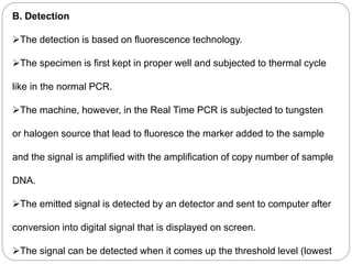 B. Detection
The detection is based on fluorescence technology.
The specimen is first kept in proper well and subjected to thermal cycle
like in the normal PCR.
The machine, however, in the Real Time PCR is subjected to tungsten
or halogen source that lead to fluoresce the marker added to the sample
and the signal is amplified with the amplification of copy number of sample
DNA.
The emitted signal is detected by an detector and sent to computer after
conversion into digital signal that is displayed on screen.
The signal can be detected when it comes up the threshold level (lowest
 