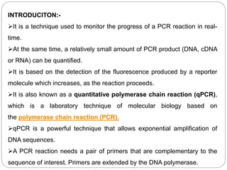 INTRODUCITON:-
It is a technique used to monitor the progress of a PCR reaction in real-
time.
At the same time, a relatively small amount of PCR product (DNA, cDNA
or RNA) can be quantified.
It is based on the detection of the fluorescence produced by a reporter
molecule which increases, as the reaction proceeds.
It is also known as a quantitative polymerase chain reaction (qPCR),
which is a laboratory technique of molecular biology based on
the polymerase chain reaction (PCR).
qPCR is a powerful technique that allows exponential amplification of
DNA sequences.
A PCR reaction needs a pair of primers that are complementary to the
sequence of interest. Primers are extended by the DNA polymerase.
 