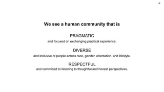 We see a human community that is
PRAGMATIC
and focused on exchanging practical experience.
DIVERSE
and inclusive of people across race, gender, orientation, and lifestyle.
RESPECTFUL
and committed to listening to thoughtful and honest perspectives.
36
 