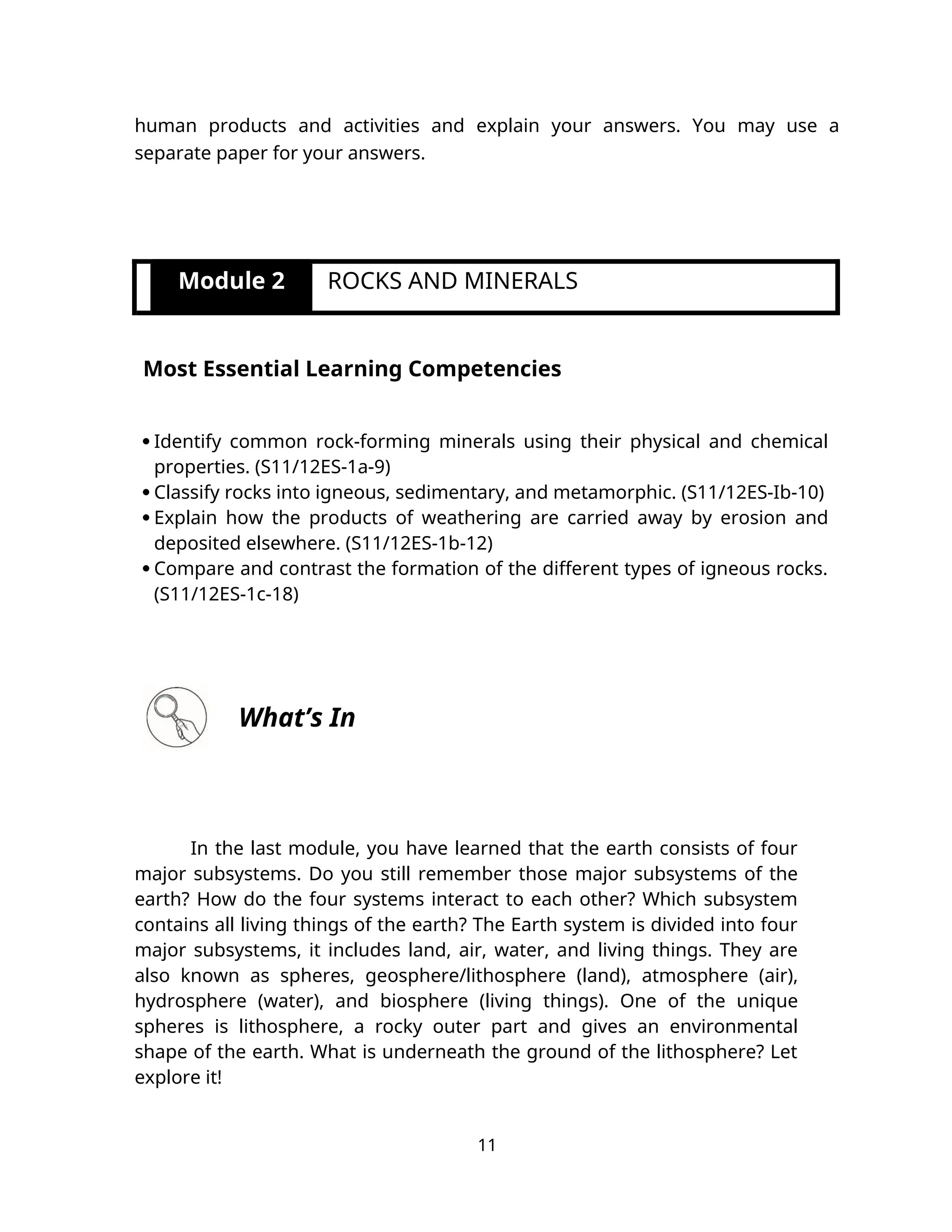 human products and activities and explain your answers. You may use a
separate paper for your answers.
Module 2 ROCKS AND MINERALS
Most Essential Learning Competencies
 Identify common rock-forming minerals using their physical and chemical
properties. (S11/12ES-1a-9)
 Classify rocks into igneous, sedimentary, and metamorphic. (S11/12ES-Ib-10)
 Explain how the products of weathering are carried away by erosion and
deposited elsewhere. (S11/12ES-1b-12)
 Compare and contrast the formation of the different types of igneous rocks.
(S11/12ES-1c-18)
What’s In
In the last module, you have learned that the earth consists of four
major subsystems. Do you still remember those major subsystems of the
earth? How do the four systems interact to each other? Which subsystem
contains all living things of the earth? The Earth system is divided into four
major subsystems, it includes land, air, water, and living things. They are
also known as spheres, geosphere/lithosphere (land), atmosphere (air),
hydrosphere (water), and biosphere (living things). One of the unique
spheres is lithosphere, a rocky outer part and gives an environmental
shape of the earth. What is underneath the ground of the lithosphere? Let
explore it!
11
 