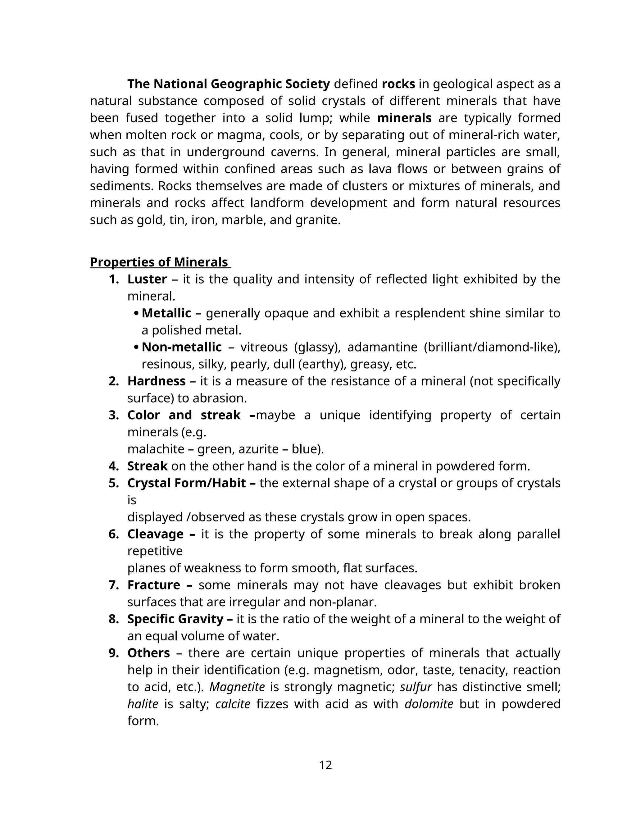 The National Geographic Society defined rocks in geological aspect as a
natural substance composed of solid crystals of different minerals that have
been fused together into a solid lump; while minerals are typically formed
when molten rock or magma, cools, or by separating out of mineral-rich water,
such as that in underground caverns. In general, mineral particles are small,
having formed within confined areas such as lava flows or between grains of
sediments. Rocks themselves are made of clusters or mixtures of minerals, and
minerals and rocks affect landform development and form natural resources
such as gold, tin, iron, marble, and granite.
Properties of Minerals
1. Luster – it is the quality and intensity of reflected light exhibited by the
mineral.
 Metallic – generally opaque and exhibit a resplendent shine similar to
a polished metal.
 Non-metallic – vitreous (glassy), adamantine (brilliant/diamond-like),
resinous, silky, pearly, dull (earthy), greasy, etc.
2. Hardness – it is a measure of the resistance of a mineral (not specifically
surface) to abrasion.
3. Color and streak –maybe a unique identifying property of certain
minerals (e.g.
malachite – green, azurite – blue).
4. Streak on the other hand is the color of a mineral in powdered form.
5. Crystal Form/Habit – the external shape of a crystal or groups of crystals
is
displayed /observed as these crystals grow in open spaces.
6. Cleavage – it is the property of some minerals to break along parallel
repetitive
planes of weakness to form smooth, flat surfaces.
7. Fracture – some minerals may not have cleavages but exhibit broken
surfaces that are irregular and non-planar.
8. Specific Gravity – it is the ratio of the weight of a mineral to the weight of
an equal volume of water.
9. Others – there are certain unique properties of minerals that actually
help in their identification (e.g. magnetism, odor, taste, tenacity, reaction
to acid, etc.). Magnetite is strongly magnetic; sulfur has distinctive smell;
halite is salty; calcite fizzes with acid as with dolomite but in powdered
form.
12
 