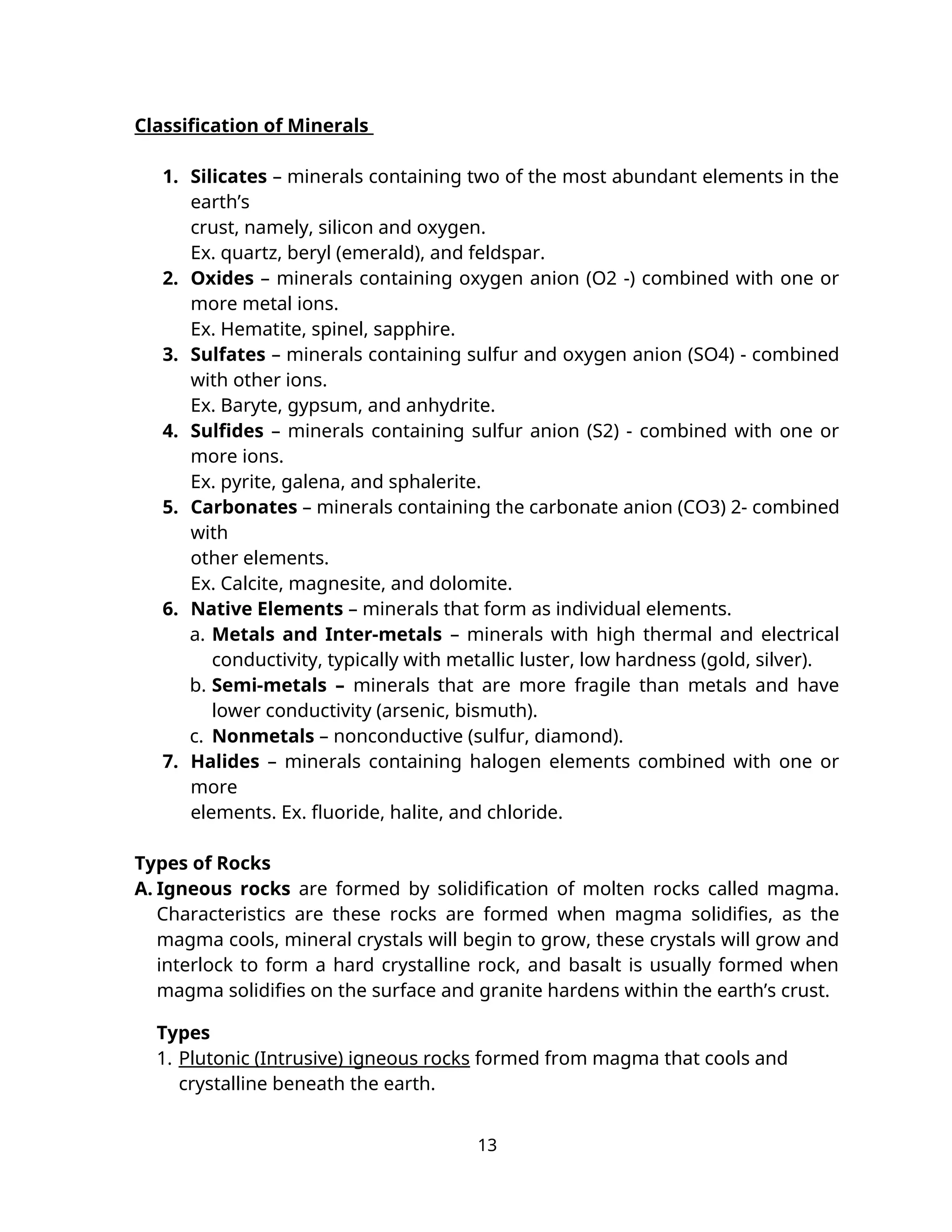 Classification of Minerals
1. Silicates – minerals containing two of the most abundant elements in the
earth’s
crust, namely, silicon and oxygen.
Ex. quartz, beryl (emerald), and feldspar.
2. Oxides – minerals containing oxygen anion (O2 -) combined with one or
more metal ions.
Ex. Hematite, spinel, sapphire.
3. Sulfates – minerals containing sulfur and oxygen anion (SO4) - combined
with other ions.
Ex. Baryte, gypsum, and anhydrite.
4. Sulfides – minerals containing sulfur anion (S2) - combined with one or
more ions.
Ex. pyrite, galena, and sphalerite.
5. Carbonates – minerals containing the carbonate anion (CO3) 2- combined
with
other elements.
Ex. Calcite, magnesite, and dolomite.
6. Native Elements – minerals that form as individual elements.
a. Metals and Inter-metals – minerals with high thermal and electrical
conductivity, typically with metallic luster, low hardness (gold, silver).
b. Semi-metals – minerals that are more fragile than metals and have
lower conductivity (arsenic, bismuth).
c. Nonmetals – nonconductive (sulfur, diamond).
7. Halides – minerals containing halogen elements combined with one or
more
elements. Ex. fluoride, halite, and chloride.
Types of Rocks
A. Igneous rocks are formed by solidification of molten rocks called magma.
Characteristics are these rocks are formed when magma solidifies, as the
magma cools, mineral crystals will begin to grow, these crystals will grow and
interlock to form a hard crystalline rock, and basalt is usually formed when
magma solidifies on the surface and granite hardens within the earth’s crust.
Types
1. Plutonic (Intrusive) igneous rocks formed from magma that cools and
crystalline beneath the earth.
13
 