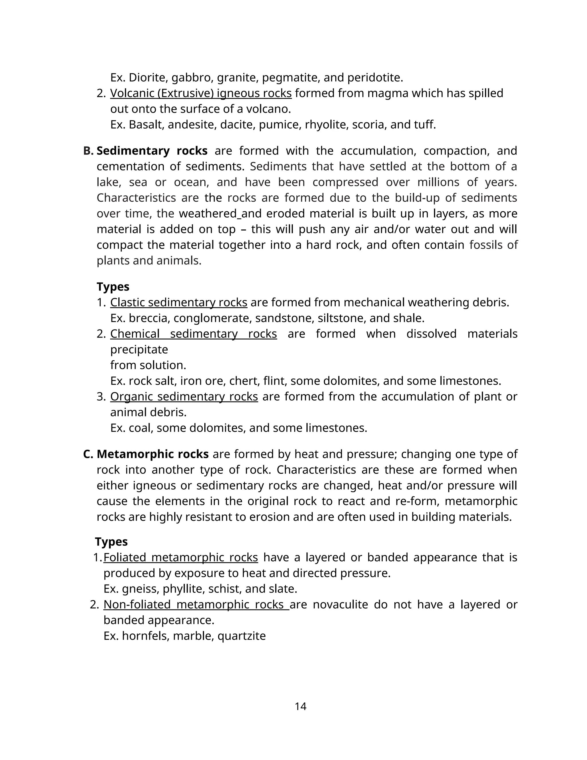 Ex. Diorite, gabbro, granite, pegmatite, and peridotite.
2. Volcanic (Extrusive) igneous rocks formed from magma which has spilled
out onto the surface of a volcano.
Ex. Basalt, andesite, dacite, pumice, rhyolite, scoria, and tuff.
B. Sedimentary rocks are formed with the accumulation, compaction, and
cementation of sediments. Sediments that have settled at the bottom of a
lake, sea or ocean, and have been compressed over millions of years.
Characteristics are the rocks are formed due to the build-up of sediments
over time, the weathered and eroded material is built up in layers, as more
material is added on top – this will push any air and/or water out and will
compact the material together into a hard rock, and often contain fossils of
plants and animals.
Types
1. Clastic sedimentary rocks are formed from mechanical weathering debris.
Ex. breccia, conglomerate, sandstone, siltstone, and shale.
2. Chemical sedimentary rocks are formed when dissolved materials
precipitate
from solution.
Ex. rock salt, iron ore, chert, flint, some dolomites, and some limestones.
3. Organic sedimentary rocks are formed from the accumulation of plant or
animal debris.
Ex. coal, some dolomites, and some limestones.
C. Metamorphic rocks are formed by heat and pressure; changing one type of
rock into another type of rock. Characteristics are these are formed when
either igneous or sedimentary rocks are changed, heat and/or pressure will
cause the elements in the original rock to react and re-form, metamorphic
rocks are highly resistant to erosion and are often used in building materials.
Types
1.Foliated metamorphic rocks have a layered or banded appearance that is
produced by exposure to heat and directed pressure.
Ex. gneiss, phyllite, schist, and slate.
2. Non-foliated metamorphic rocks are novaculite do not have a layered or
banded appearance.
Ex. hornfels, marble, quartzite
14
 
